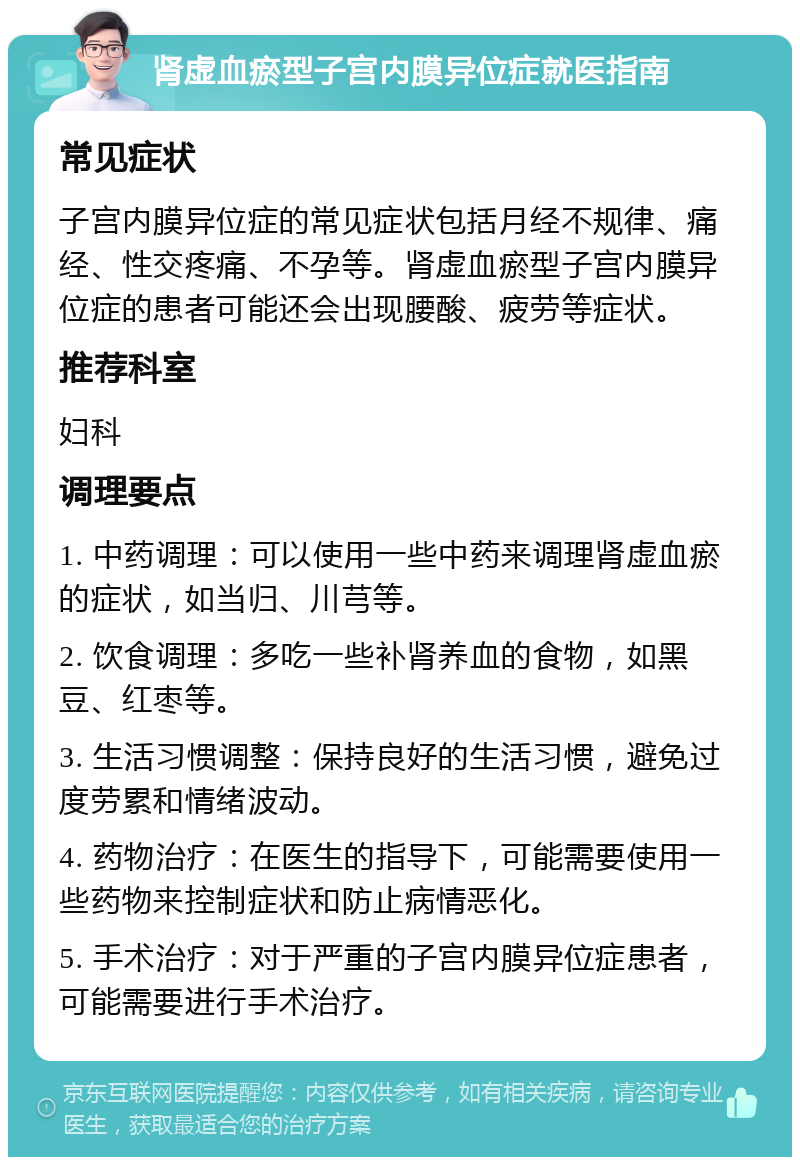 肾虚血瘀型子宫内膜异位症就医指南 常见症状 子宫内膜异位症的常见症状包括月经不规律、痛经、性交疼痛、不孕等。肾虚血瘀型子宫内膜异位症的患者可能还会出现腰酸、疲劳等症状。 推荐科室 妇科 调理要点 1. 中药调理：可以使用一些中药来调理肾虚血瘀的症状，如当归、川芎等。 2. 饮食调理：多吃一些补肾养血的食物，如黑豆、红枣等。 3. 生活习惯调整：保持良好的生活习惯，避免过度劳累和情绪波动。 4. 药物治疗：在医生的指导下，可能需要使用一些药物来控制症状和防止病情恶化。 5. 手术治疗：对于严重的子宫内膜异位症患者，可能需要进行手术治疗。