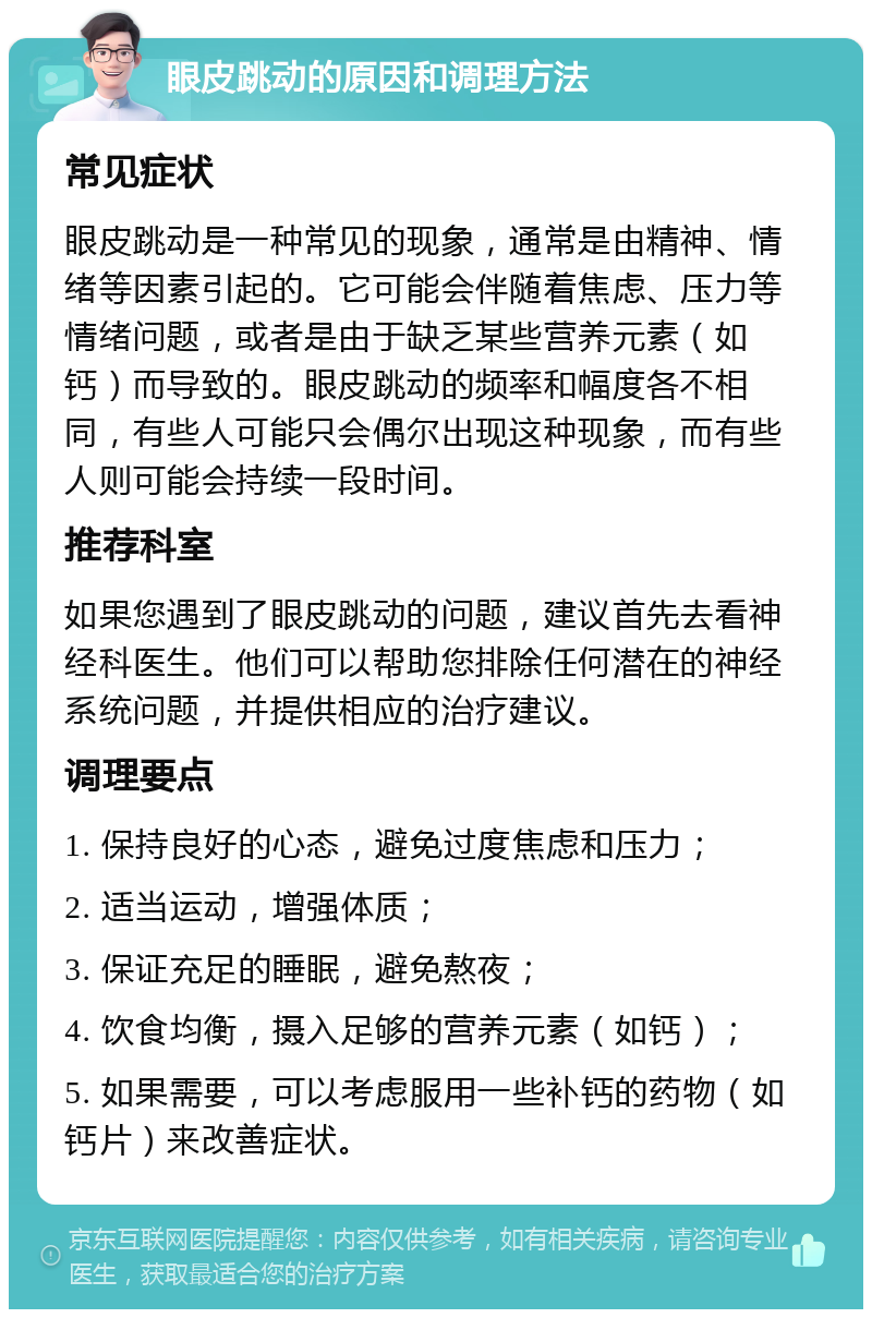 眼皮跳动的原因和调理方法 常见症状 眼皮跳动是一种常见的现象，通常是由精神、情绪等因素引起的。它可能会伴随着焦虑、压力等情绪问题，或者是由于缺乏某些营养元素（如钙）而导致的。眼皮跳动的频率和幅度各不相同，有些人可能只会偶尔出现这种现象，而有些人则可能会持续一段时间。 推荐科室 如果您遇到了眼皮跳动的问题，建议首先去看神经科医生。他们可以帮助您排除任何潜在的神经系统问题，并提供相应的治疗建议。 调理要点 1. 保持良好的心态，避免过度焦虑和压力； 2. 适当运动，增强体质； 3. 保证充足的睡眠，避免熬夜； 4. 饮食均衡，摄入足够的营养元素（如钙）； 5. 如果需要，可以考虑服用一些补钙的药物（如钙片）来改善症状。