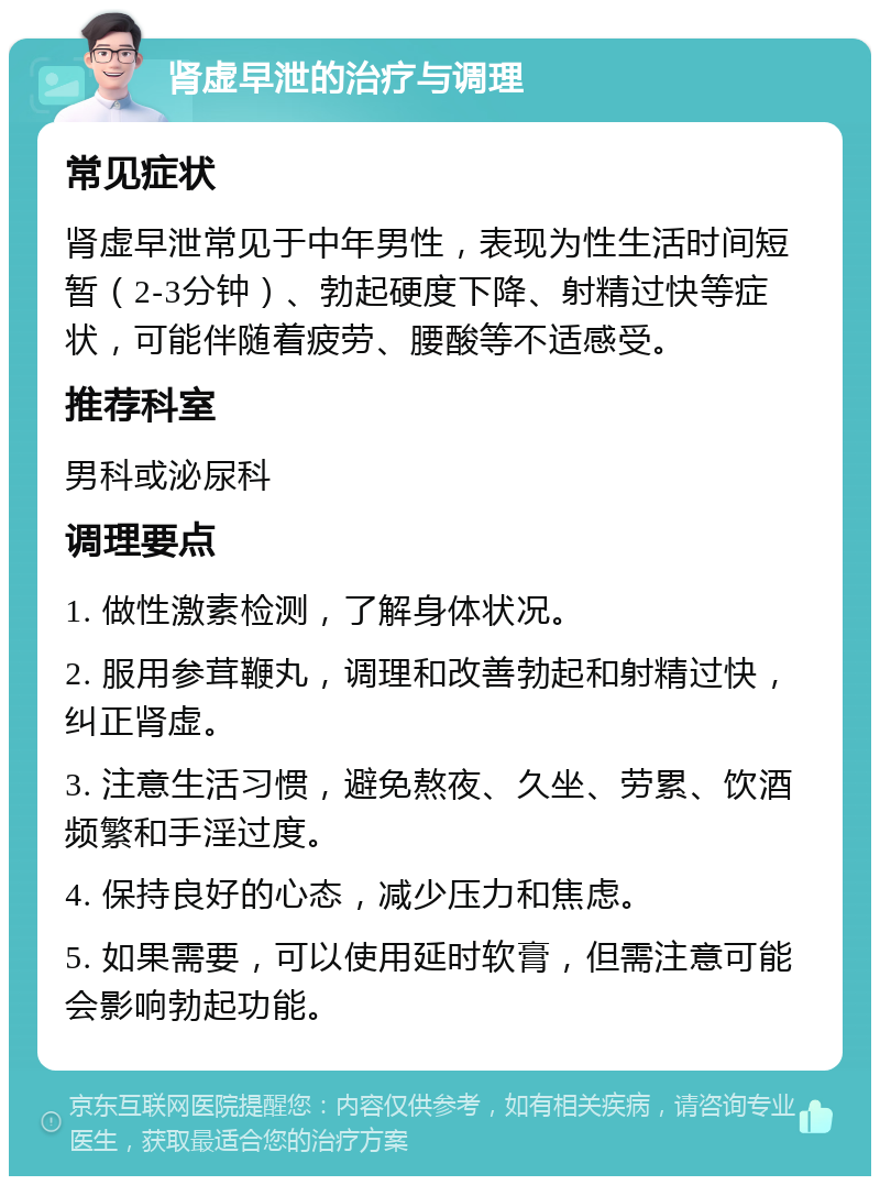 肾虚早泄的治疗与调理 常见症状 肾虚早泄常见于中年男性，表现为性生活时间短暂（2-3分钟）、勃起硬度下降、射精过快等症状，可能伴随着疲劳、腰酸等不适感受。 推荐科室 男科或泌尿科 调理要点 1. 做性激素检测，了解身体状况。 2. 服用参茸鞭丸，调理和改善勃起和射精过快，纠正肾虚。 3. 注意生活习惯，避免熬夜、久坐、劳累、饮酒频繁和手淫过度。 4. 保持良好的心态，减少压力和焦虑。 5. 如果需要，可以使用延时软膏，但需注意可能会影响勃起功能。