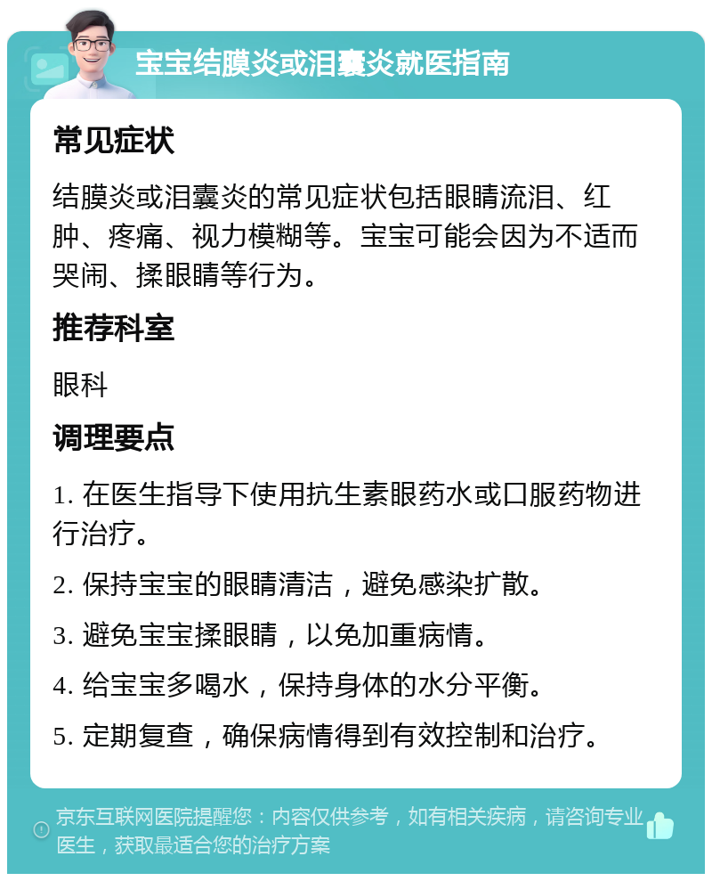 宝宝结膜炎或泪囊炎就医指南 常见症状 结膜炎或泪囊炎的常见症状包括眼睛流泪、红肿、疼痛、视力模糊等。宝宝可能会因为不适而哭闹、揉眼睛等行为。 推荐科室 眼科 调理要点 1. 在医生指导下使用抗生素眼药水或口服药物进行治疗。 2. 保持宝宝的眼睛清洁，避免感染扩散。 3. 避免宝宝揉眼睛，以免加重病情。 4. 给宝宝多喝水，保持身体的水分平衡。 5. 定期复查，确保病情得到有效控制和治疗。