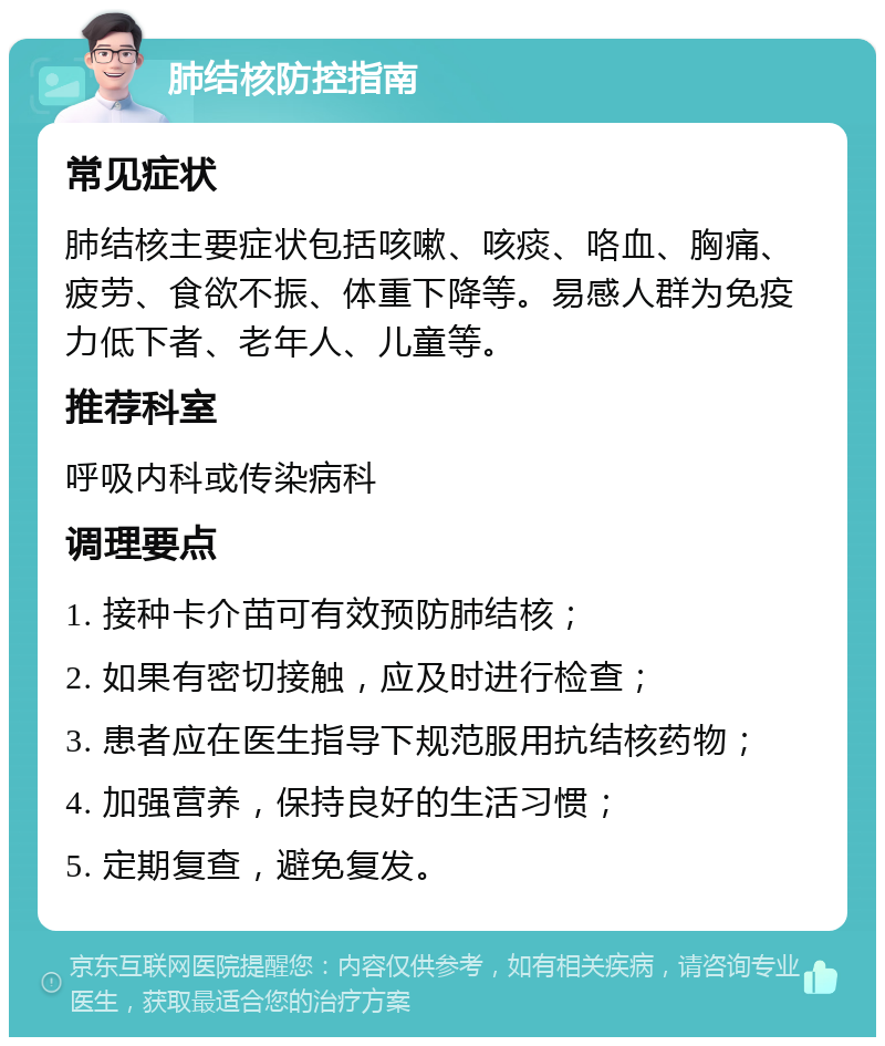 肺结核防控指南 常见症状 肺结核主要症状包括咳嗽、咳痰、咯血、胸痛、疲劳、食欲不振、体重下降等。易感人群为免疫力低下者、老年人、儿童等。 推荐科室 呼吸内科或传染病科 调理要点 1. 接种卡介苗可有效预防肺结核； 2. 如果有密切接触，应及时进行检查； 3. 患者应在医生指导下规范服用抗结核药物； 4. 加强营养，保持良好的生活习惯； 5. 定期复查，避免复发。