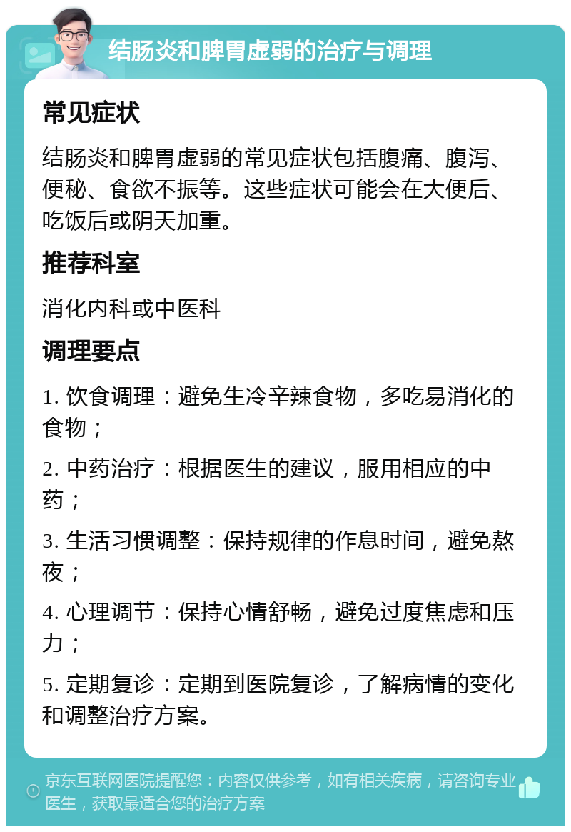 结肠炎和脾胃虚弱的治疗与调理 常见症状 结肠炎和脾胃虚弱的常见症状包括腹痛、腹泻、便秘、食欲不振等。这些症状可能会在大便后、吃饭后或阴天加重。 推荐科室 消化内科或中医科 调理要点 1. 饮食调理：避免生冷辛辣食物，多吃易消化的食物； 2. 中药治疗：根据医生的建议，服用相应的中药； 3. 生活习惯调整：保持规律的作息时间，避免熬夜； 4. 心理调节：保持心情舒畅，避免过度焦虑和压力； 5. 定期复诊：定期到医院复诊，了解病情的变化和调整治疗方案。