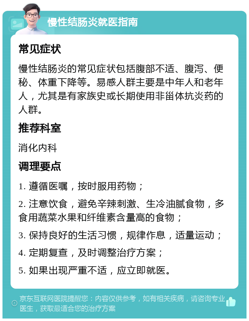 慢性结肠炎就医指南 常见症状 慢性结肠炎的常见症状包括腹部不适、腹泻、便秘、体重下降等。易感人群主要是中年人和老年人，尤其是有家族史或长期使用非甾体抗炎药的人群。 推荐科室 消化内科 调理要点 1. 遵循医嘱，按时服用药物； 2. 注意饮食，避免辛辣刺激、生冷油腻食物，多食用蔬菜水果和纤维素含量高的食物； 3. 保持良好的生活习惯，规律作息，适量运动； 4. 定期复查，及时调整治疗方案； 5. 如果出现严重不适，应立即就医。