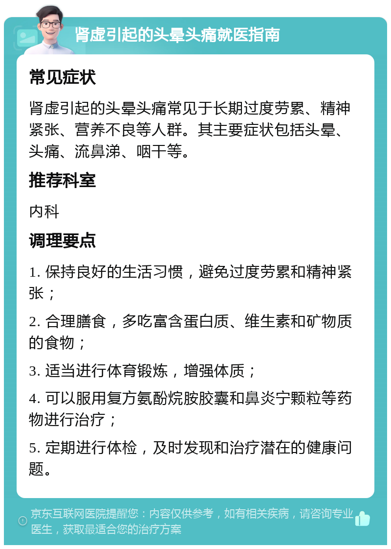 肾虚引起的头晕头痛就医指南 常见症状 肾虚引起的头晕头痛常见于长期过度劳累、精神紧张、营养不良等人群。其主要症状包括头晕、头痛、流鼻涕、咽干等。 推荐科室 内科 调理要点 1. 保持良好的生活习惯，避免过度劳累和精神紧张； 2. 合理膳食，多吃富含蛋白质、维生素和矿物质的食物； 3. 适当进行体育锻炼，增强体质； 4. 可以服用复方氨酚烷胺胶囊和鼻炎宁颗粒等药物进行治疗； 5. 定期进行体检，及时发现和治疗潜在的健康问题。