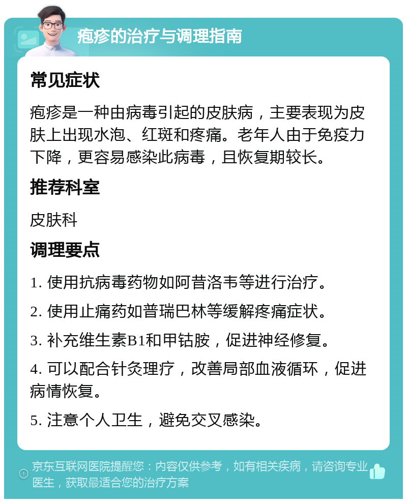 疱疹的治疗与调理指南 常见症状 疱疹是一种由病毒引起的皮肤病，主要表现为皮肤上出现水泡、红斑和疼痛。老年人由于免疫力下降，更容易感染此病毒，且恢复期较长。 推荐科室 皮肤科 调理要点 1. 使用抗病毒药物如阿昔洛韦等进行治疗。 2. 使用止痛药如普瑞巴林等缓解疼痛症状。 3. 补充维生素B1和甲钴胺，促进神经修复。 4. 可以配合针灸理疗，改善局部血液循环，促进病情恢复。 5. 注意个人卫生，避免交叉感染。