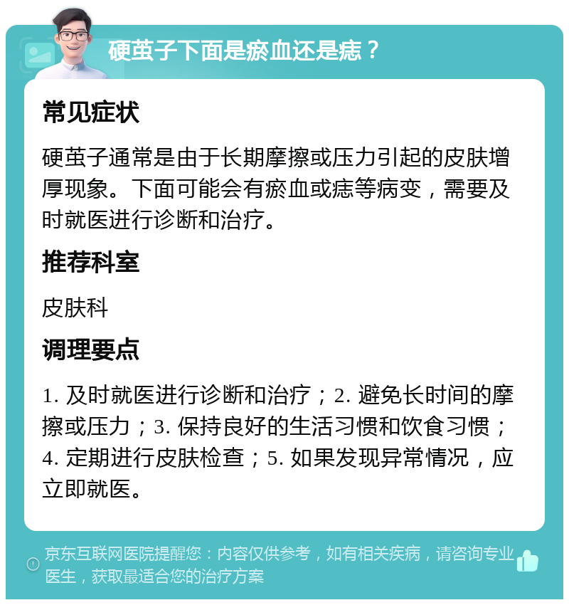 硬茧子下面是瘀血还是痣？ 常见症状 硬茧子通常是由于长期摩擦或压力引起的皮肤增厚现象。下面可能会有瘀血或痣等病变，需要及时就医进行诊断和治疗。 推荐科室 皮肤科 调理要点 1. 及时就医进行诊断和治疗；2. 避免长时间的摩擦或压力；3. 保持良好的生活习惯和饮食习惯；4. 定期进行皮肤检查；5. 如果发现异常情况，应立即就医。