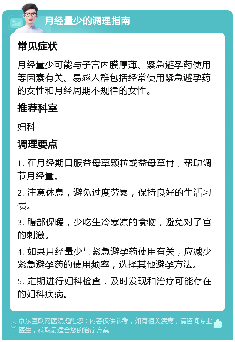 月经量少的调理指南 常见症状 月经量少可能与子宫内膜厚薄、紧急避孕药使用等因素有关。易感人群包括经常使用紧急避孕药的女性和月经周期不规律的女性。 推荐科室 妇科 调理要点 1. 在月经期口服益母草颗粒或益母草膏，帮助调节月经量。 2. 注意休息，避免过度劳累，保持良好的生活习惯。 3. 腹部保暖，少吃生冷寒凉的食物，避免对子宫的刺激。 4. 如果月经量少与紧急避孕药使用有关，应减少紧急避孕药的使用频率，选择其他避孕方法。 5. 定期进行妇科检查，及时发现和治疗可能存在的妇科疾病。