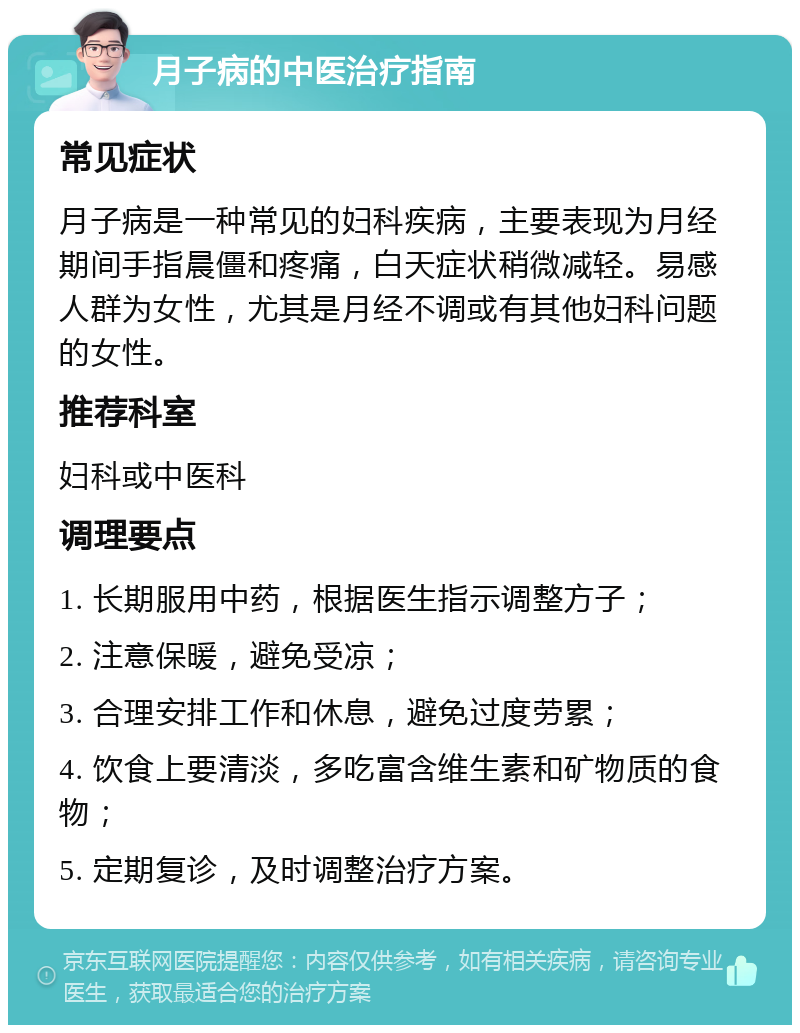 月子病的中医治疗指南 常见症状 月子病是一种常见的妇科疾病，主要表现为月经期间手指晨僵和疼痛，白天症状稍微减轻。易感人群为女性，尤其是月经不调或有其他妇科问题的女性。 推荐科室 妇科或中医科 调理要点 1. 长期服用中药，根据医生指示调整方子； 2. 注意保暖，避免受凉； 3. 合理安排工作和休息，避免过度劳累； 4. 饮食上要清淡，多吃富含维生素和矿物质的食物； 5. 定期复诊，及时调整治疗方案。