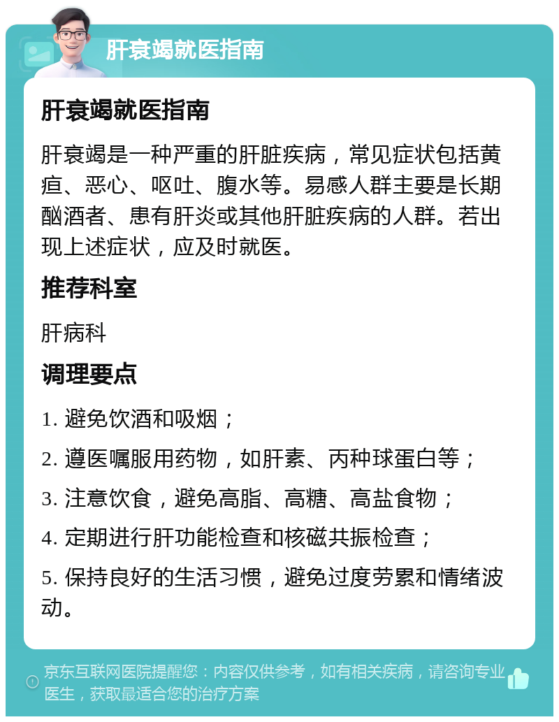 肝衰竭就医指南 肝衰竭就医指南 肝衰竭是一种严重的肝脏疾病，常见症状包括黄疸、恶心、呕吐、腹水等。易感人群主要是长期酗酒者、患有肝炎或其他肝脏疾病的人群。若出现上述症状，应及时就医。 推荐科室 肝病科 调理要点 1. 避免饮酒和吸烟； 2. 遵医嘱服用药物，如肝素、丙种球蛋白等； 3. 注意饮食，避免高脂、高糖、高盐食物； 4. 定期进行肝功能检查和核磁共振检查； 5. 保持良好的生活习惯，避免过度劳累和情绪波动。