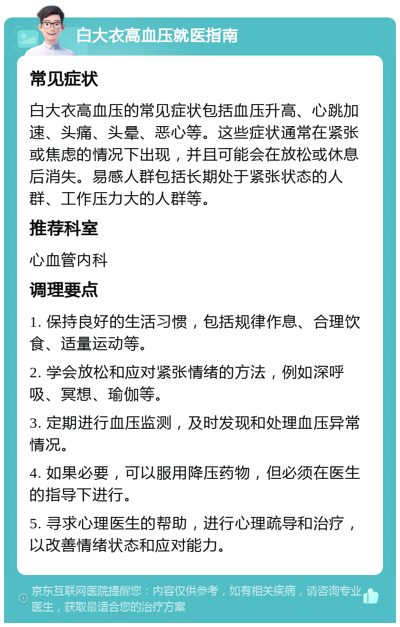 白大衣高血压就医指南 常见症状 白大衣高血压的常见症状包括血压升高、心跳加速、头痛、头晕、恶心等。这些症状通常在紧张或焦虑的情况下出现，并且可能会在放松或休息后消失。易感人群包括长期处于紧张状态的人群、工作压力大的人群等。 推荐科室 心血管内科 调理要点 1. 保持良好的生活习惯，包括规律作息、合理饮食、适量运动等。 2. 学会放松和应对紧张情绪的方法，例如深呼吸、冥想、瑜伽等。 3. 定期进行血压监测，及时发现和处理血压异常情况。 4. 如果必要，可以服用降压药物，但必须在医生的指导下进行。 5. 寻求心理医生的帮助，进行心理疏导和治疗，以改善情绪状态和应对能力。