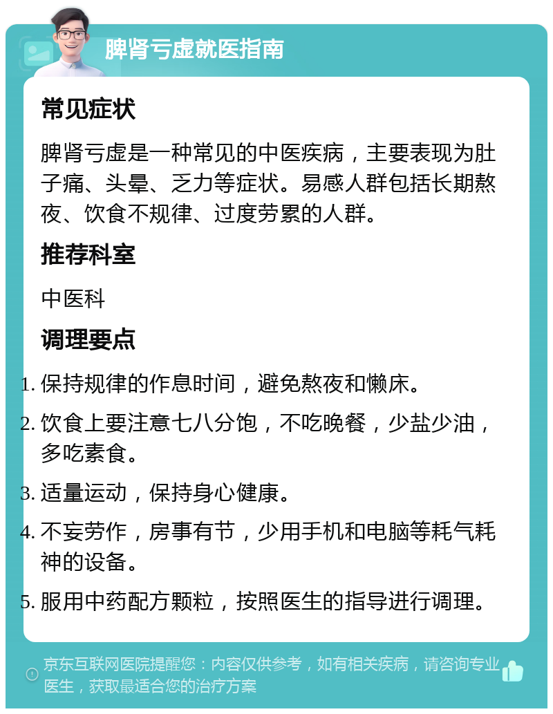 脾肾亏虚就医指南 常见症状 脾肾亏虚是一种常见的中医疾病，主要表现为肚子痛、头晕、乏力等症状。易感人群包括长期熬夜、饮食不规律、过度劳累的人群。 推荐科室 中医科 调理要点 保持规律的作息时间，避免熬夜和懒床。 饮食上要注意七八分饱，不吃晚餐，少盐少油，多吃素食。 适量运动，保持身心健康。 不妄劳作，房事有节，少用手机和电脑等耗气耗神的设备。 服用中药配方颗粒，按照医生的指导进行调理。