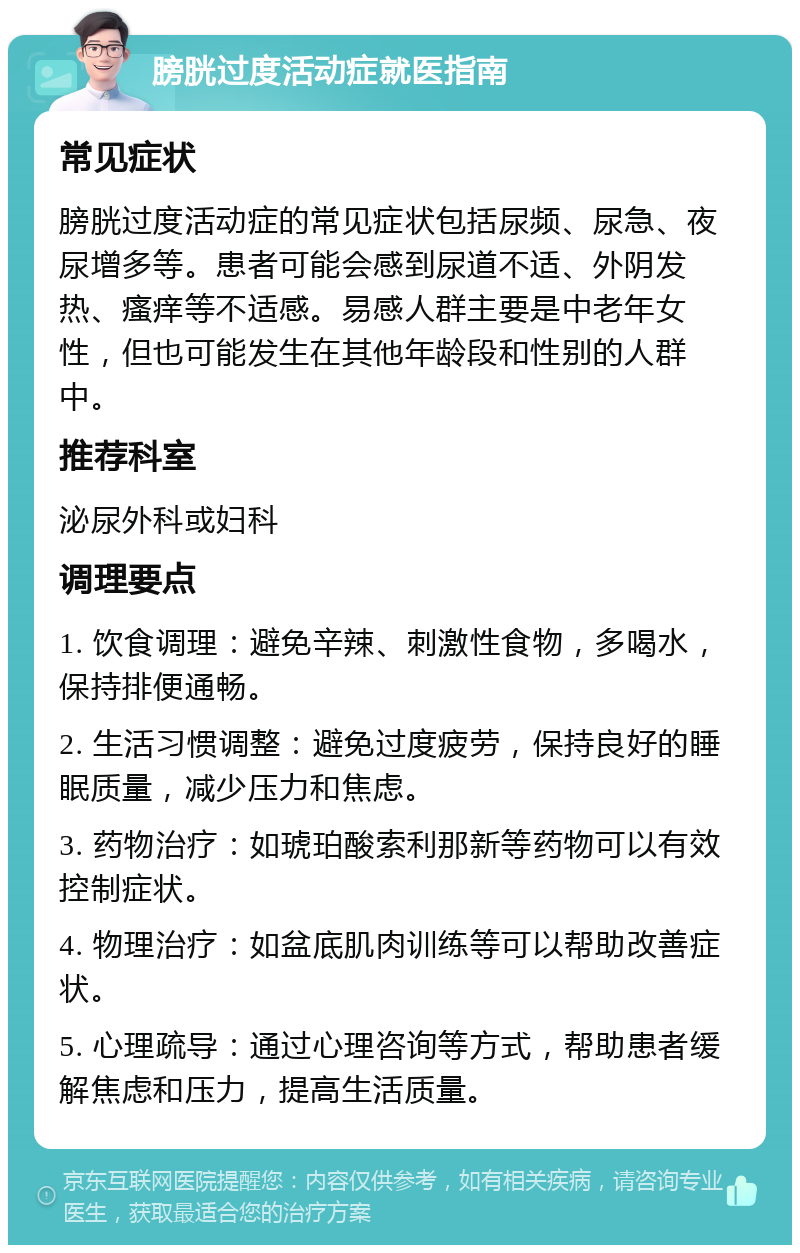 膀胱过度活动症就医指南 常见症状 膀胱过度活动症的常见症状包括尿频、尿急、夜尿增多等。患者可能会感到尿道不适、外阴发热、瘙痒等不适感。易感人群主要是中老年女性，但也可能发生在其他年龄段和性别的人群中。 推荐科室 泌尿外科或妇科 调理要点 1. 饮食调理：避免辛辣、刺激性食物，多喝水，保持排便通畅。 2. 生活习惯调整：避免过度疲劳，保持良好的睡眠质量，减少压力和焦虑。 3. 药物治疗：如琥珀酸索利那新等药物可以有效控制症状。 4. 物理治疗：如盆底肌肉训练等可以帮助改善症状。 5. 心理疏导：通过心理咨询等方式，帮助患者缓解焦虑和压力，提高生活质量。