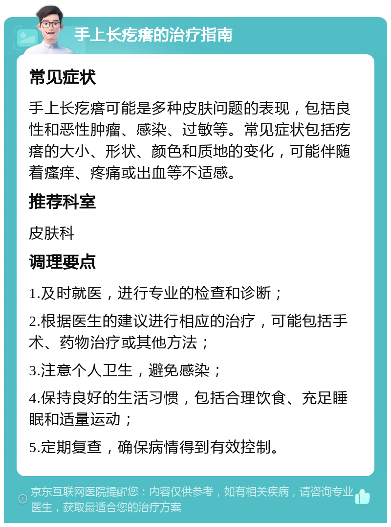 手上长疙瘩的治疗指南 常见症状 手上长疙瘩可能是多种皮肤问题的表现，包括良性和恶性肿瘤、感染、过敏等。常见症状包括疙瘩的大小、形状、颜色和质地的变化，可能伴随着瘙痒、疼痛或出血等不适感。 推荐科室 皮肤科 调理要点 1.及时就医，进行专业的检查和诊断； 2.根据医生的建议进行相应的治疗，可能包括手术、药物治疗或其他方法； 3.注意个人卫生，避免感染； 4.保持良好的生活习惯，包括合理饮食、充足睡眠和适量运动； 5.定期复查，确保病情得到有效控制。