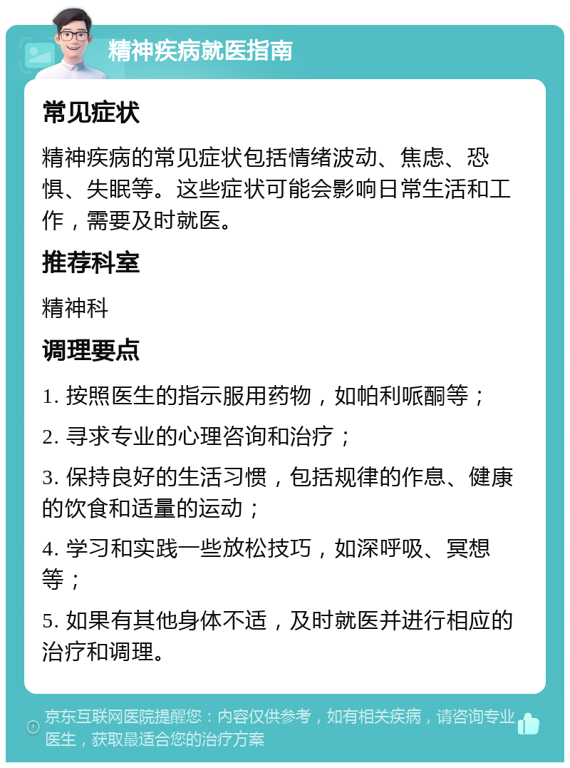 精神疾病就医指南 常见症状 精神疾病的常见症状包括情绪波动、焦虑、恐惧、失眠等。这些症状可能会影响日常生活和工作，需要及时就医。 推荐科室 精神科 调理要点 1. 按照医生的指示服用药物，如帕利哌酮等； 2. 寻求专业的心理咨询和治疗； 3. 保持良好的生活习惯，包括规律的作息、健康的饮食和适量的运动； 4. 学习和实践一些放松技巧，如深呼吸、冥想等； 5. 如果有其他身体不适，及时就医并进行相应的治疗和调理。