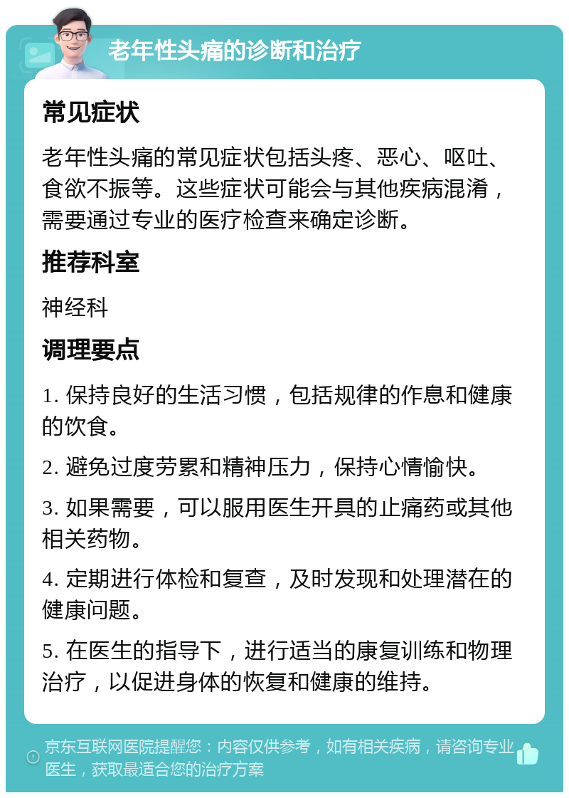 老年性头痛的诊断和治疗 常见症状 老年性头痛的常见症状包括头疼、恶心、呕吐、食欲不振等。这些症状可能会与其他疾病混淆，需要通过专业的医疗检查来确定诊断。 推荐科室 神经科 调理要点 1. 保持良好的生活习惯，包括规律的作息和健康的饮食。 2. 避免过度劳累和精神压力，保持心情愉快。 3. 如果需要，可以服用医生开具的止痛药或其他相关药物。 4. 定期进行体检和复查，及时发现和处理潜在的健康问题。 5. 在医生的指导下，进行适当的康复训练和物理治疗，以促进身体的恢复和健康的维持。