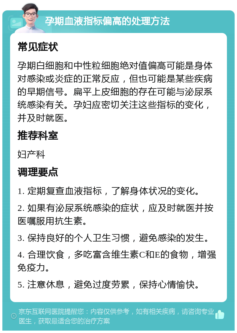 孕期血液指标偏高的处理方法 常见症状 孕期白细胞和中性粒细胞绝对值偏高可能是身体对感染或炎症的正常反应，但也可能是某些疾病的早期信号。扁平上皮细胞的存在可能与泌尿系统感染有关。孕妇应密切关注这些指标的变化，并及时就医。 推荐科室 妇产科 调理要点 1. 定期复查血液指标，了解身体状况的变化。 2. 如果有泌尿系统感染的症状，应及时就医并按医嘱服用抗生素。 3. 保持良好的个人卫生习惯，避免感染的发生。 4. 合理饮食，多吃富含维生素C和E的食物，增强免疫力。 5. 注意休息，避免过度劳累，保持心情愉快。