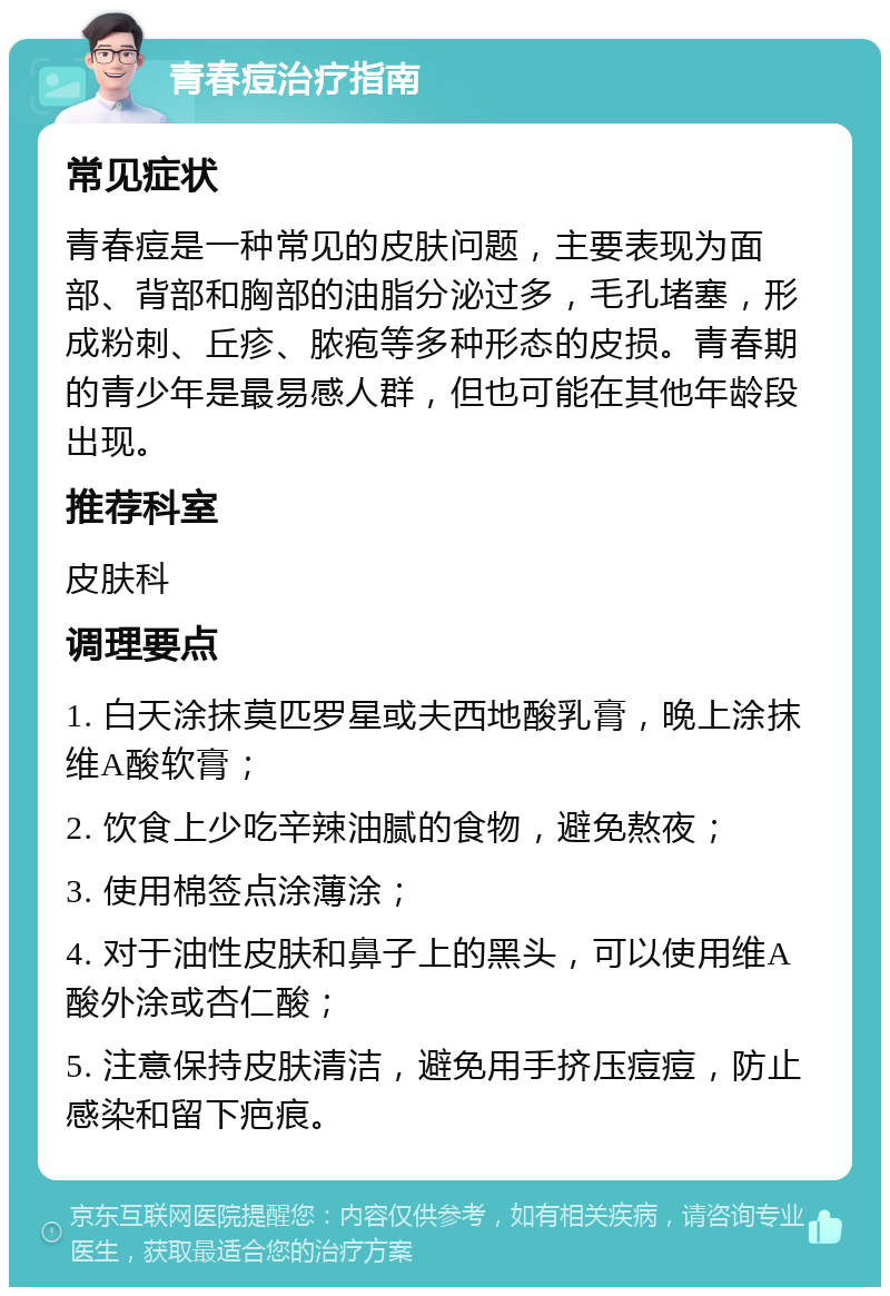 青春痘治疗指南 常见症状 青春痘是一种常见的皮肤问题，主要表现为面部、背部和胸部的油脂分泌过多，毛孔堵塞，形成粉刺、丘疹、脓疱等多种形态的皮损。青春期的青少年是最易感人群，但也可能在其他年龄段出现。 推荐科室 皮肤科 调理要点 1. 白天涂抹莫匹罗星或夫西地酸乳膏，晚上涂抹维A酸软膏； 2. 饮食上少吃辛辣油腻的食物，避免熬夜； 3. 使用棉签点涂薄涂； 4. 对于油性皮肤和鼻子上的黑头，可以使用维A酸外涂或杏仁酸； 5. 注意保持皮肤清洁，避免用手挤压痘痘，防止感染和留下疤痕。