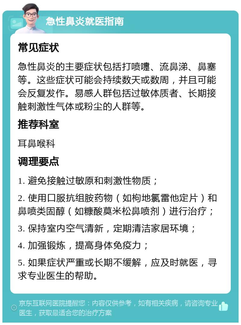 急性鼻炎就医指南 常见症状 急性鼻炎的主要症状包括打喷嚏、流鼻涕、鼻塞等。这些症状可能会持续数天或数周，并且可能会反复发作。易感人群包括过敏体质者、长期接触刺激性气体或粉尘的人群等。 推荐科室 耳鼻喉科 调理要点 1. 避免接触过敏原和刺激性物质； 2. 使用口服抗组胺药物（如枸地氯雷他定片）和鼻喷类固醇（如糠酸莫米松鼻喷剂）进行治疗； 3. 保持室内空气清新，定期清洁家居环境； 4. 加强锻炼，提高身体免疫力； 5. 如果症状严重或长期不缓解，应及时就医，寻求专业医生的帮助。