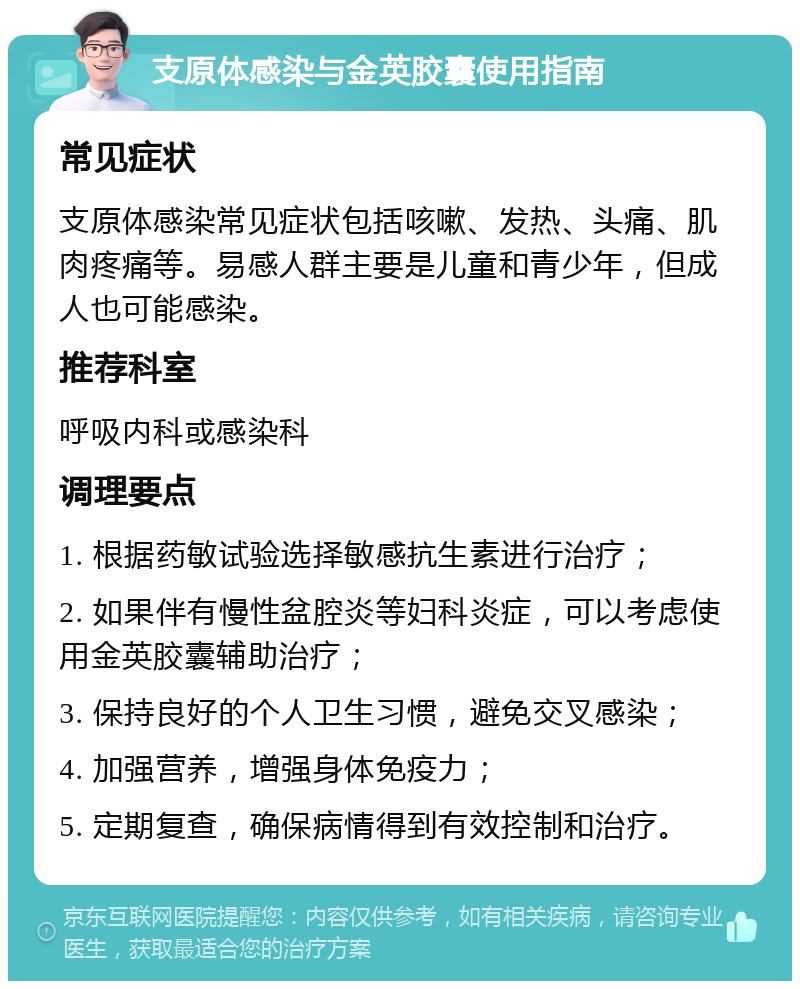 支原体感染与金英胶囊使用指南 常见症状 支原体感染常见症状包括咳嗽、发热、头痛、肌肉疼痛等。易感人群主要是儿童和青少年，但成人也可能感染。 推荐科室 呼吸内科或感染科 调理要点 1. 根据药敏试验选择敏感抗生素进行治疗； 2. 如果伴有慢性盆腔炎等妇科炎症，可以考虑使用金英胶囊辅助治疗； 3. 保持良好的个人卫生习惯，避免交叉感染； 4. 加强营养，增强身体免疫力； 5. 定期复查，确保病情得到有效控制和治疗。