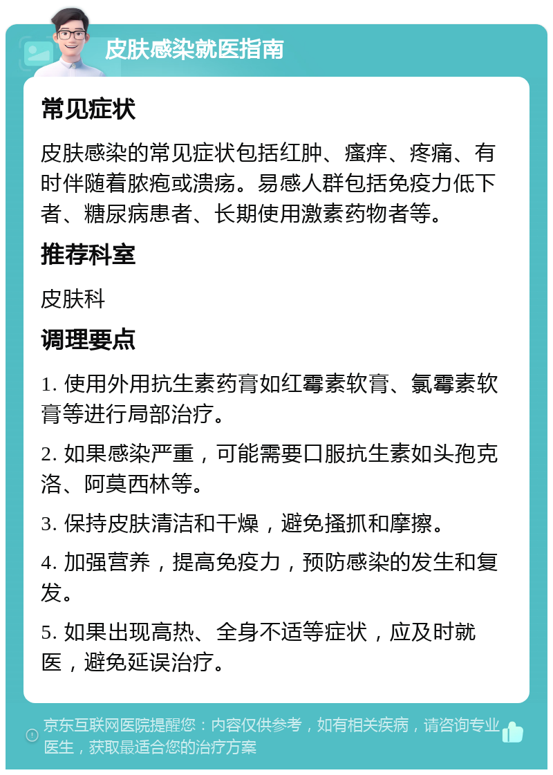 皮肤感染就医指南 常见症状 皮肤感染的常见症状包括红肿、瘙痒、疼痛、有时伴随着脓疱或溃疡。易感人群包括免疫力低下者、糖尿病患者、长期使用激素药物者等。 推荐科室 皮肤科 调理要点 1. 使用外用抗生素药膏如红霉素软膏、氯霉素软膏等进行局部治疗。 2. 如果感染严重，可能需要口服抗生素如头孢克洛、阿莫西林等。 3. 保持皮肤清洁和干燥，避免搔抓和摩擦。 4. 加强营养，提高免疫力，预防感染的发生和复发。 5. 如果出现高热、全身不适等症状，应及时就医，避免延误治疗。