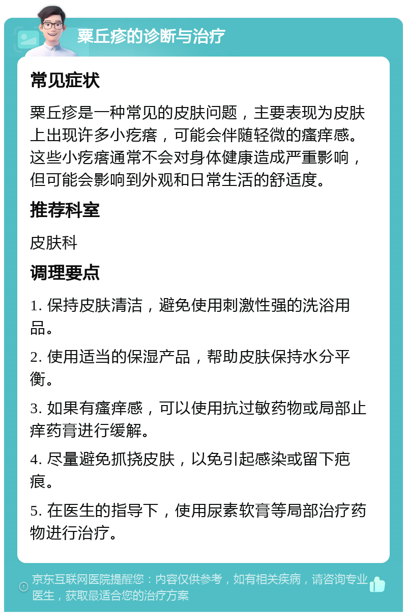 粟丘疹的诊断与治疗 常见症状 粟丘疹是一种常见的皮肤问题，主要表现为皮肤上出现许多小疙瘩，可能会伴随轻微的瘙痒感。这些小疙瘩通常不会对身体健康造成严重影响，但可能会影响到外观和日常生活的舒适度。 推荐科室 皮肤科 调理要点 1. 保持皮肤清洁，避免使用刺激性强的洗浴用品。 2. 使用适当的保湿产品，帮助皮肤保持水分平衡。 3. 如果有瘙痒感，可以使用抗过敏药物或局部止痒药膏进行缓解。 4. 尽量避免抓挠皮肤，以免引起感染或留下疤痕。 5. 在医生的指导下，使用尿素软膏等局部治疗药物进行治疗。