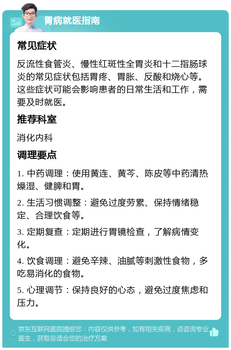 胃病就医指南 常见症状 反流性食管炎、慢性红斑性全胃炎和十二指肠球炎的常见症状包括胃疼、胃胀、反酸和烧心等。这些症状可能会影响患者的日常生活和工作，需要及时就医。 推荐科室 消化内科 调理要点 1. 中药调理：使用黄连、黄芩、陈皮等中药清热燥湿、健脾和胃。 2. 生活习惯调整：避免过度劳累、保持情绪稳定、合理饮食等。 3. 定期复查：定期进行胃镜检查，了解病情变化。 4. 饮食调理：避免辛辣、油腻等刺激性食物，多吃易消化的食物。 5. 心理调节：保持良好的心态，避免过度焦虑和压力。