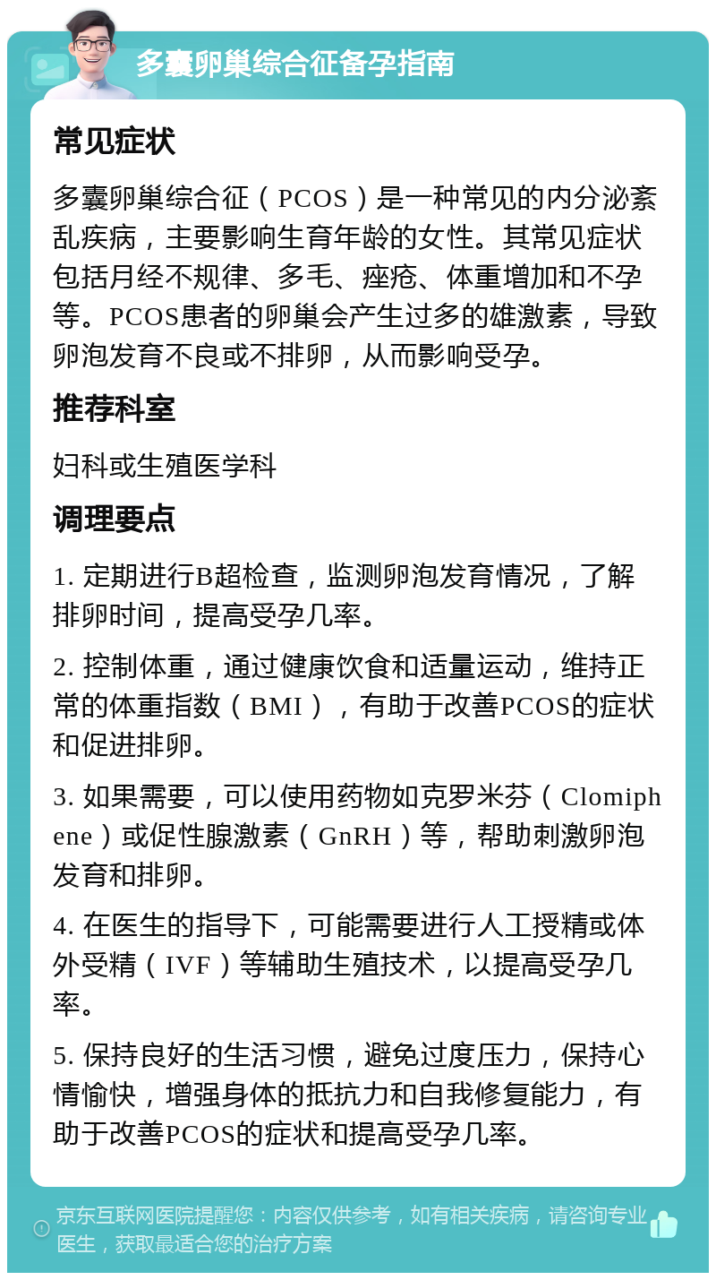 多囊卵巢综合征备孕指南 常见症状 多囊卵巢综合征（PCOS）是一种常见的内分泌紊乱疾病，主要影响生育年龄的女性。其常见症状包括月经不规律、多毛、痤疮、体重增加和不孕等。PCOS患者的卵巢会产生过多的雄激素，导致卵泡发育不良或不排卵，从而影响受孕。 推荐科室 妇科或生殖医学科 调理要点 1. 定期进行B超检查，监测卵泡发育情况，了解排卵时间，提高受孕几率。 2. 控制体重，通过健康饮食和适量运动，维持正常的体重指数（BMI），有助于改善PCOS的症状和促进排卵。 3. 如果需要，可以使用药物如克罗米芬（Clomiphene）或促性腺激素（GnRH）等，帮助刺激卵泡发育和排卵。 4. 在医生的指导下，可能需要进行人工授精或体外受精（IVF）等辅助生殖技术，以提高受孕几率。 5. 保持良好的生活习惯，避免过度压力，保持心情愉快，增强身体的抵抗力和自我修复能力，有助于改善PCOS的症状和提高受孕几率。