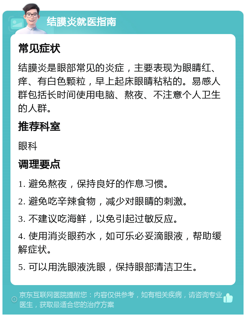 结膜炎就医指南 常见症状 结膜炎是眼部常见的炎症，主要表现为眼睛红、痒、有白色颗粒，早上起床眼睛粘粘的。易感人群包括长时间使用电脑、熬夜、不注意个人卫生的人群。 推荐科室 眼科 调理要点 1. 避免熬夜，保持良好的作息习惯。 2. 避免吃辛辣食物，减少对眼睛的刺激。 3. 不建议吃海鲜，以免引起过敏反应。 4. 使用消炎眼药水，如可乐必妥滴眼液，帮助缓解症状。 5. 可以用洗眼液洗眼，保持眼部清洁卫生。