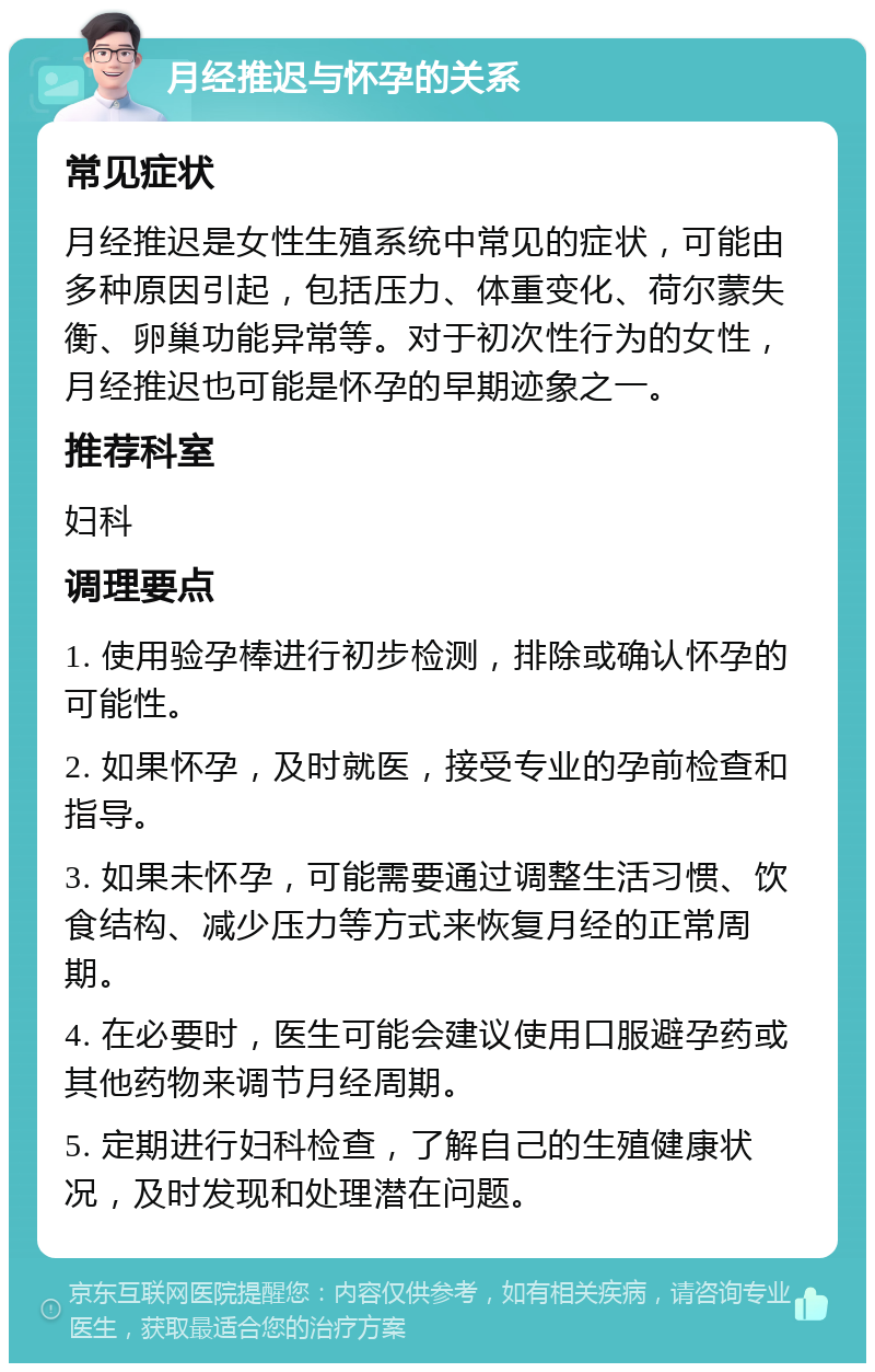 月经推迟与怀孕的关系 常见症状 月经推迟是女性生殖系统中常见的症状，可能由多种原因引起，包括压力、体重变化、荷尔蒙失衡、卵巢功能异常等。对于初次性行为的女性，月经推迟也可能是怀孕的早期迹象之一。 推荐科室 妇科 调理要点 1. 使用验孕棒进行初步检测，排除或确认怀孕的可能性。 2. 如果怀孕，及时就医，接受专业的孕前检查和指导。 3. 如果未怀孕，可能需要通过调整生活习惯、饮食结构、减少压力等方式来恢复月经的正常周期。 4. 在必要时，医生可能会建议使用口服避孕药或其他药物来调节月经周期。 5. 定期进行妇科检查，了解自己的生殖健康状况，及时发现和处理潜在问题。