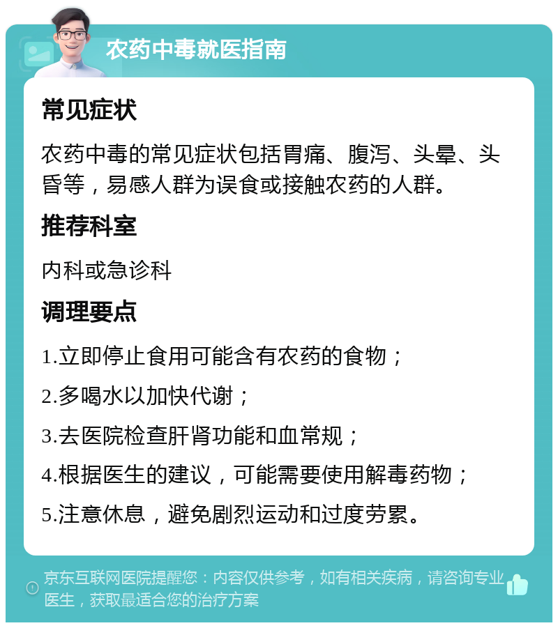 农药中毒就医指南 常见症状 农药中毒的常见症状包括胃痛、腹泻、头晕、头昏等，易感人群为误食或接触农药的人群。 推荐科室 内科或急诊科 调理要点 1.立即停止食用可能含有农药的食物； 2.多喝水以加快代谢； 3.去医院检查肝肾功能和血常规； 4.根据医生的建议，可能需要使用解毒药物； 5.注意休息，避免剧烈运动和过度劳累。