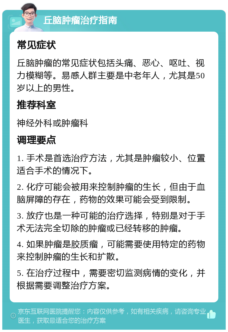 丘脑肿瘤治疗指南 常见症状 丘脑肿瘤的常见症状包括头痛、恶心、呕吐、视力模糊等。易感人群主要是中老年人，尤其是50岁以上的男性。 推荐科室 神经外科或肿瘤科 调理要点 1. 手术是首选治疗方法，尤其是肿瘤较小、位置适合手术的情况下。 2. 化疗可能会被用来控制肿瘤的生长，但由于血脑屏障的存在，药物的效果可能会受到限制。 3. 放疗也是一种可能的治疗选择，特别是对于手术无法完全切除的肿瘤或已经转移的肿瘤。 4. 如果肿瘤是胶质瘤，可能需要使用特定的药物来控制肿瘤的生长和扩散。 5. 在治疗过程中，需要密切监测病情的变化，并根据需要调整治疗方案。