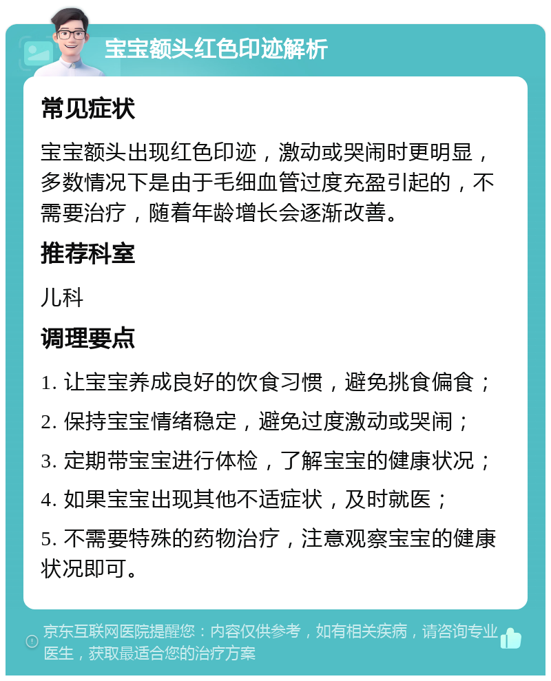 宝宝额头红色印迹解析 常见症状 宝宝额头出现红色印迹，激动或哭闹时更明显，多数情况下是由于毛细血管过度充盈引起的，不需要治疗，随着年龄增长会逐渐改善。 推荐科室 儿科 调理要点 1. 让宝宝养成良好的饮食习惯，避免挑食偏食； 2. 保持宝宝情绪稳定，避免过度激动或哭闹； 3. 定期带宝宝进行体检，了解宝宝的健康状况； 4. 如果宝宝出现其他不适症状，及时就医； 5. 不需要特殊的药物治疗，注意观察宝宝的健康状况即可。