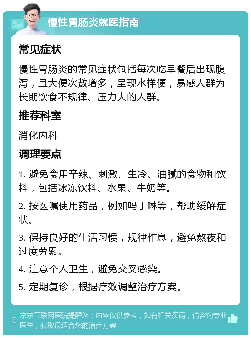 慢性胃肠炎就医指南 常见症状 慢性胃肠炎的常见症状包括每次吃早餐后出现腹泻，且大便次数增多，呈现水样便，易感人群为长期饮食不规律、压力大的人群。 推荐科室 消化内科 调理要点 1. 避免食用辛辣、刺激、生冷、油腻的食物和饮料，包括冰冻饮料、水果、牛奶等。 2. 按医嘱使用药品，例如吗丁啉等，帮助缓解症状。 3. 保持良好的生活习惯，规律作息，避免熬夜和过度劳累。 4. 注意个人卫生，避免交叉感染。 5. 定期复诊，根据疗效调整治疗方案。