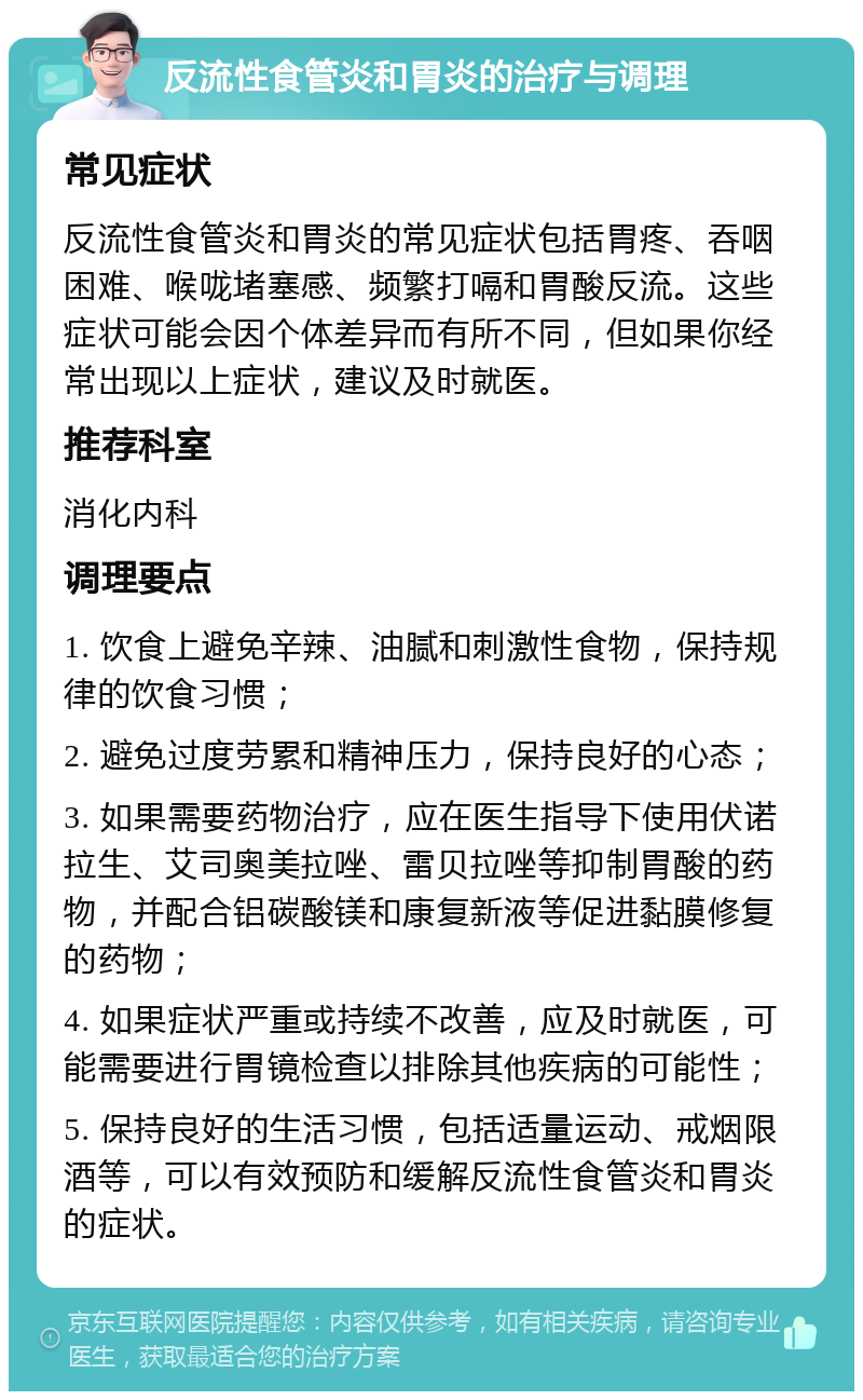 反流性食管炎和胃炎的治疗与调理 常见症状 反流性食管炎和胃炎的常见症状包括胃疼、吞咽困难、喉咙堵塞感、频繁打嗝和胃酸反流。这些症状可能会因个体差异而有所不同，但如果你经常出现以上症状，建议及时就医。 推荐科室 消化内科 调理要点 1. 饮食上避免辛辣、油腻和刺激性食物，保持规律的饮食习惯； 2. 避免过度劳累和精神压力，保持良好的心态； 3. 如果需要药物治疗，应在医生指导下使用伏诺拉生、艾司奥美拉唑、雷贝拉唑等抑制胃酸的药物，并配合铝碳酸镁和康复新液等促进黏膜修复的药物； 4. 如果症状严重或持续不改善，应及时就医，可能需要进行胃镜检查以排除其他疾病的可能性； 5. 保持良好的生活习惯，包括适量运动、戒烟限酒等，可以有效预防和缓解反流性食管炎和胃炎的症状。