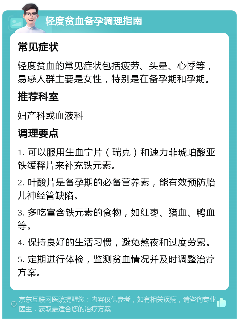 轻度贫血备孕调理指南 常见症状 轻度贫血的常见症状包括疲劳、头晕、心悸等，易感人群主要是女性，特别是在备孕期和孕期。 推荐科室 妇产科或血液科 调理要点 1. 可以服用生血宁片（瑞克）和速力菲琥珀酸亚铁缓释片来补充铁元素。 2. 叶酸片是备孕期的必备营养素，能有效预防胎儿神经管缺陷。 3. 多吃富含铁元素的食物，如红枣、猪血、鸭血等。 4. 保持良好的生活习惯，避免熬夜和过度劳累。 5. 定期进行体检，监测贫血情况并及时调整治疗方案。