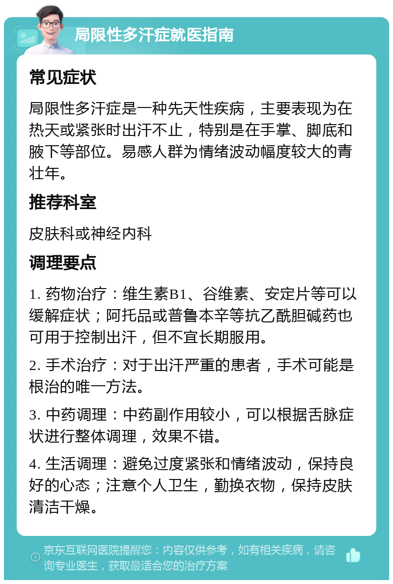 局限性多汗症就医指南 常见症状 局限性多汗症是一种先天性疾病，主要表现为在热天或紧张时出汗不止，特别是在手掌、脚底和腋下等部位。易感人群为情绪波动幅度较大的青壮年。 推荐科室 皮肤科或神经内科 调理要点 1. 药物治疗：维生素B1、谷维素、安定片等可以缓解症状；阿托品或普鲁本辛等抗乙酰胆碱药也可用于控制出汗，但不宜长期服用。 2. 手术治疗：对于出汗严重的患者，手术可能是根治的唯一方法。 3. 中药调理：中药副作用较小，可以根据舌脉症状进行整体调理，效果不错。 4. 生活调理：避免过度紧张和情绪波动，保持良好的心态；注意个人卫生，勤换衣物，保持皮肤清洁干燥。