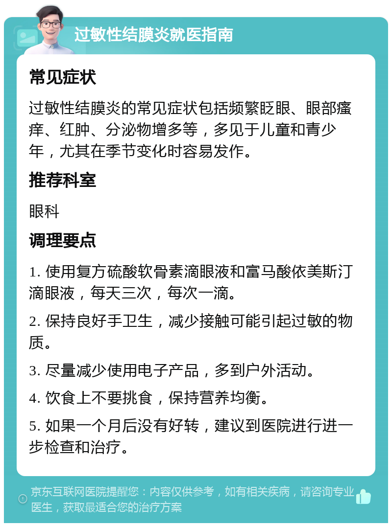 过敏性结膜炎就医指南 常见症状 过敏性结膜炎的常见症状包括频繁眨眼、眼部瘙痒、红肿、分泌物增多等，多见于儿童和青少年，尤其在季节变化时容易发作。 推荐科室 眼科 调理要点 1. 使用复方硫酸软骨素滴眼液和富马酸依美斯汀滴眼液，每天三次，每次一滴。 2. 保持良好手卫生，减少接触可能引起过敏的物质。 3. 尽量减少使用电子产品，多到户外活动。 4. 饮食上不要挑食，保持营养均衡。 5. 如果一个月后没有好转，建议到医院进行进一步检查和治疗。