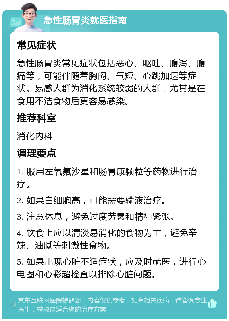 急性肠胃炎就医指南 常见症状 急性肠胃炎常见症状包括恶心、呕吐、腹泻、腹痛等，可能伴随着胸闷、气短、心跳加速等症状。易感人群为消化系统较弱的人群，尤其是在食用不洁食物后更容易感染。 推荐科室 消化内科 调理要点 1. 服用左氧氟沙星和肠胃康颗粒等药物进行治疗。 2. 如果白细胞高，可能需要输液治疗。 3. 注意休息，避免过度劳累和精神紧张。 4. 饮食上应以清淡易消化的食物为主，避免辛辣、油腻等刺激性食物。 5. 如果出现心脏不适症状，应及时就医，进行心电图和心彩超检查以排除心脏问题。