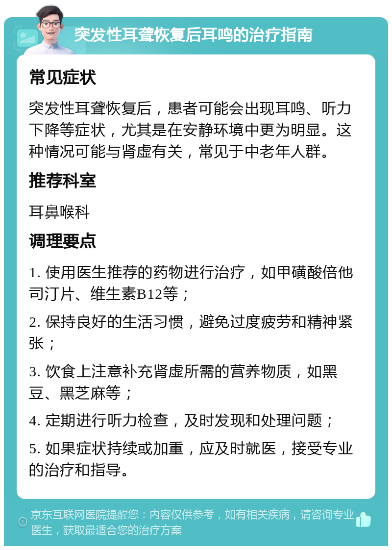 突发性耳聋恢复后耳鸣的治疗指南 常见症状 突发性耳聋恢复后，患者可能会出现耳鸣、听力下降等症状，尤其是在安静环境中更为明显。这种情况可能与肾虚有关，常见于中老年人群。 推荐科室 耳鼻喉科 调理要点 1. 使用医生推荐的药物进行治疗，如甲磺酸倍他司汀片、维生素B12等； 2. 保持良好的生活习惯，避免过度疲劳和精神紧张； 3. 饮食上注意补充肾虚所需的营养物质，如黑豆、黑芝麻等； 4. 定期进行听力检查，及时发现和处理问题； 5. 如果症状持续或加重，应及时就医，接受专业的治疗和指导。