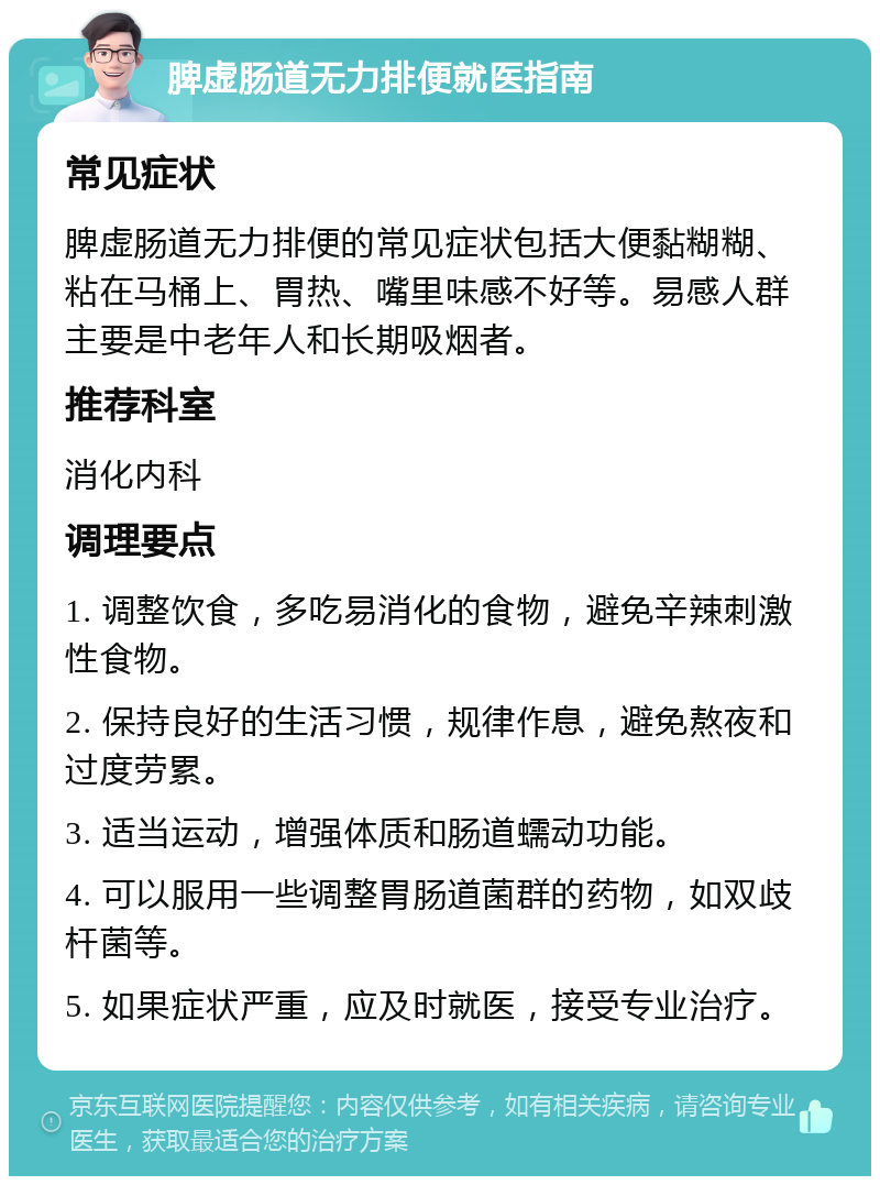 脾虚肠道无力排便就医指南 常见症状 脾虚肠道无力排便的常见症状包括大便黏糊糊、粘在马桶上、胃热、嘴里味感不好等。易感人群主要是中老年人和长期吸烟者。 推荐科室 消化内科 调理要点 1. 调整饮食，多吃易消化的食物，避免辛辣刺激性食物。 2. 保持良好的生活习惯，规律作息，避免熬夜和过度劳累。 3. 适当运动，增强体质和肠道蠕动功能。 4. 可以服用一些调整胃肠道菌群的药物，如双歧杆菌等。 5. 如果症状严重，应及时就医，接受专业治疗。