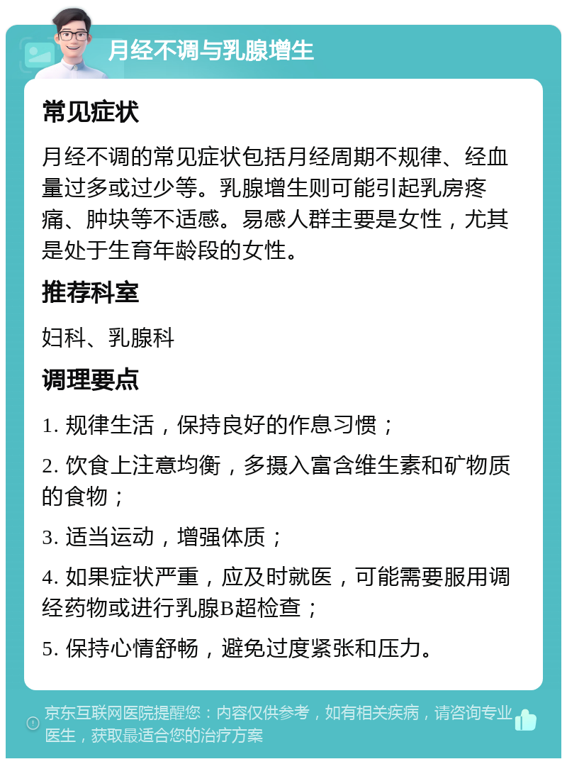 月经不调与乳腺增生 常见症状 月经不调的常见症状包括月经周期不规律、经血量过多或过少等。乳腺增生则可能引起乳房疼痛、肿块等不适感。易感人群主要是女性，尤其是处于生育年龄段的女性。 推荐科室 妇科、乳腺科 调理要点 1. 规律生活，保持良好的作息习惯； 2. 饮食上注意均衡，多摄入富含维生素和矿物质的食物； 3. 适当运动，增强体质； 4. 如果症状严重，应及时就医，可能需要服用调经药物或进行乳腺B超检查； 5. 保持心情舒畅，避免过度紧张和压力。