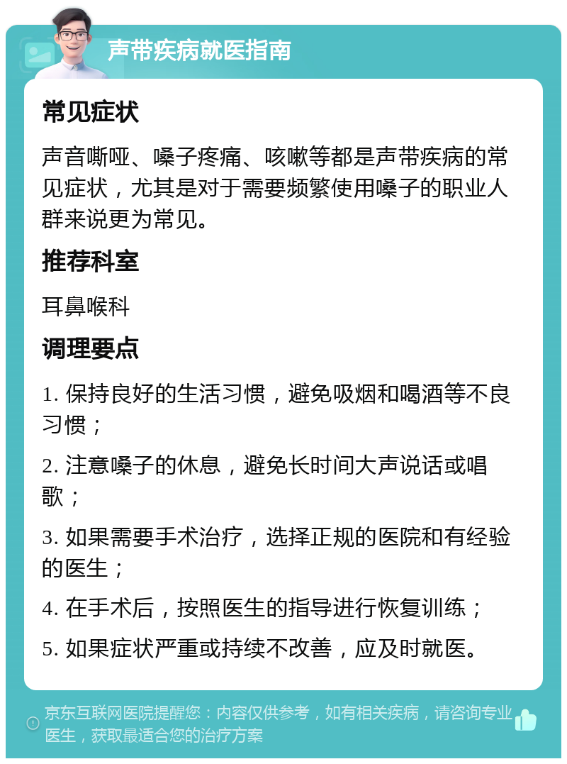 声带疾病就医指南 常见症状 声音嘶哑、嗓子疼痛、咳嗽等都是声带疾病的常见症状，尤其是对于需要频繁使用嗓子的职业人群来说更为常见。 推荐科室 耳鼻喉科 调理要点 1. 保持良好的生活习惯，避免吸烟和喝酒等不良习惯； 2. 注意嗓子的休息，避免长时间大声说话或唱歌； 3. 如果需要手术治疗，选择正规的医院和有经验的医生； 4. 在手术后，按照医生的指导进行恢复训练； 5. 如果症状严重或持续不改善，应及时就医。