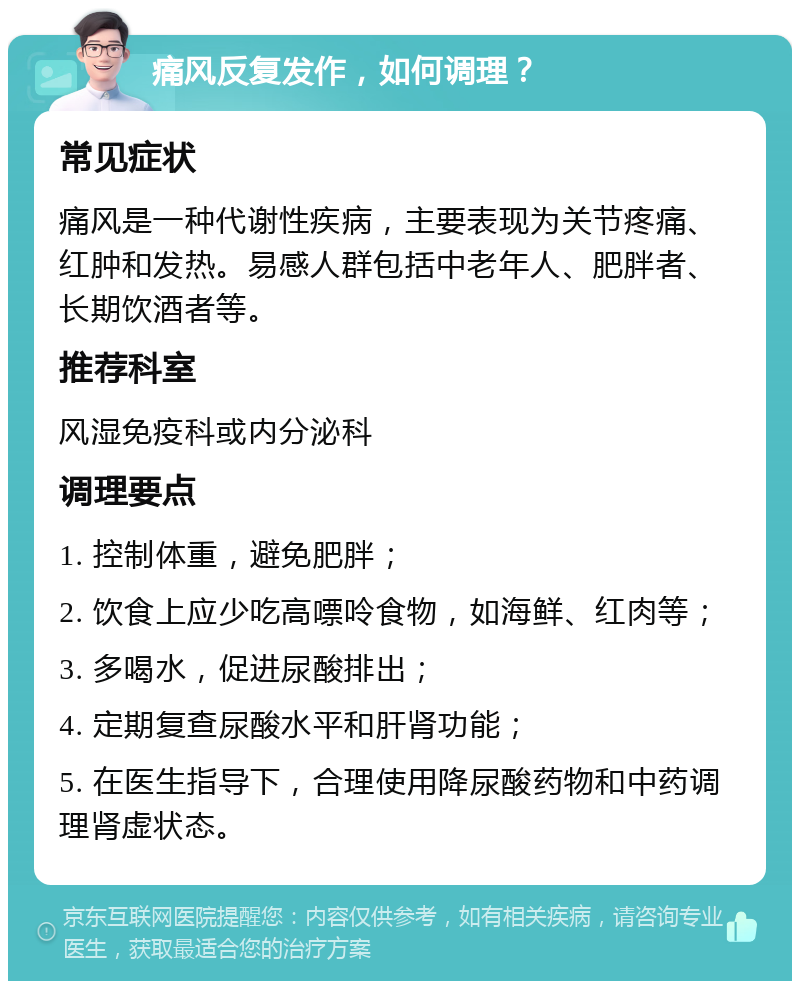 痛风反复发作，如何调理？ 常见症状 痛风是一种代谢性疾病，主要表现为关节疼痛、红肿和发热。易感人群包括中老年人、肥胖者、长期饮酒者等。 推荐科室 风湿免疫科或内分泌科 调理要点 1. 控制体重，避免肥胖； 2. 饮食上应少吃高嘌呤食物，如海鲜、红肉等； 3. 多喝水，促进尿酸排出； 4. 定期复查尿酸水平和肝肾功能； 5. 在医生指导下，合理使用降尿酸药物和中药调理肾虚状态。