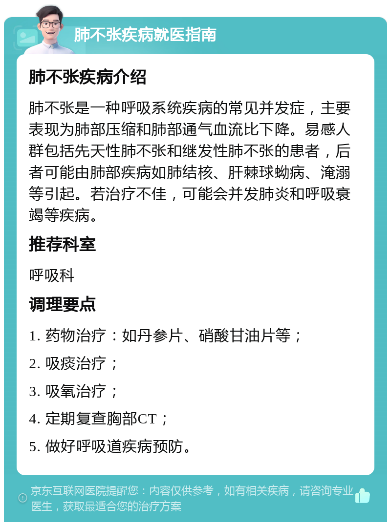 肺不张疾病就医指南 肺不张疾病介绍 肺不张是一种呼吸系统疾病的常见并发症，主要表现为肺部压缩和肺部通气血流比下降。易感人群包括先天性肺不张和继发性肺不张的患者，后者可能由肺部疾病如肺结核、肝棘球蚴病、淹溺等引起。若治疗不佳，可能会并发肺炎和呼吸衰竭等疾病。 推荐科室 呼吸科 调理要点 1. 药物治疗：如丹参片、硝酸甘油片等； 2. 吸痰治疗； 3. 吸氧治疗； 4. 定期复查胸部CT； 5. 做好呼吸道疾病预防。