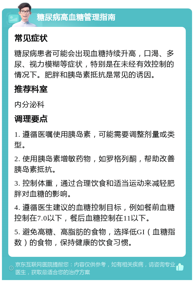 糖尿病高血糖管理指南 常见症状 糖尿病患者可能会出现血糖持续升高，口渴、多尿、视力模糊等症状，特别是在未经有效控制的情况下。肥胖和胰岛素抵抗是常见的诱因。 推荐科室 内分泌科 调理要点 1. 遵循医嘱使用胰岛素，可能需要调整剂量或类型。 2. 使用胰岛素增敏药物，如罗格列酮，帮助改善胰岛素抵抗。 3. 控制体重，通过合理饮食和适当运动来减轻肥胖对血糖的影响。 4. 遵循医生建议的血糖控制目标，例如餐前血糖控制在7.0以下，餐后血糖控制在11以下。 5. 避免高糖、高脂肪的食物，选择低GI（血糖指数）的食物，保持健康的饮食习惯。