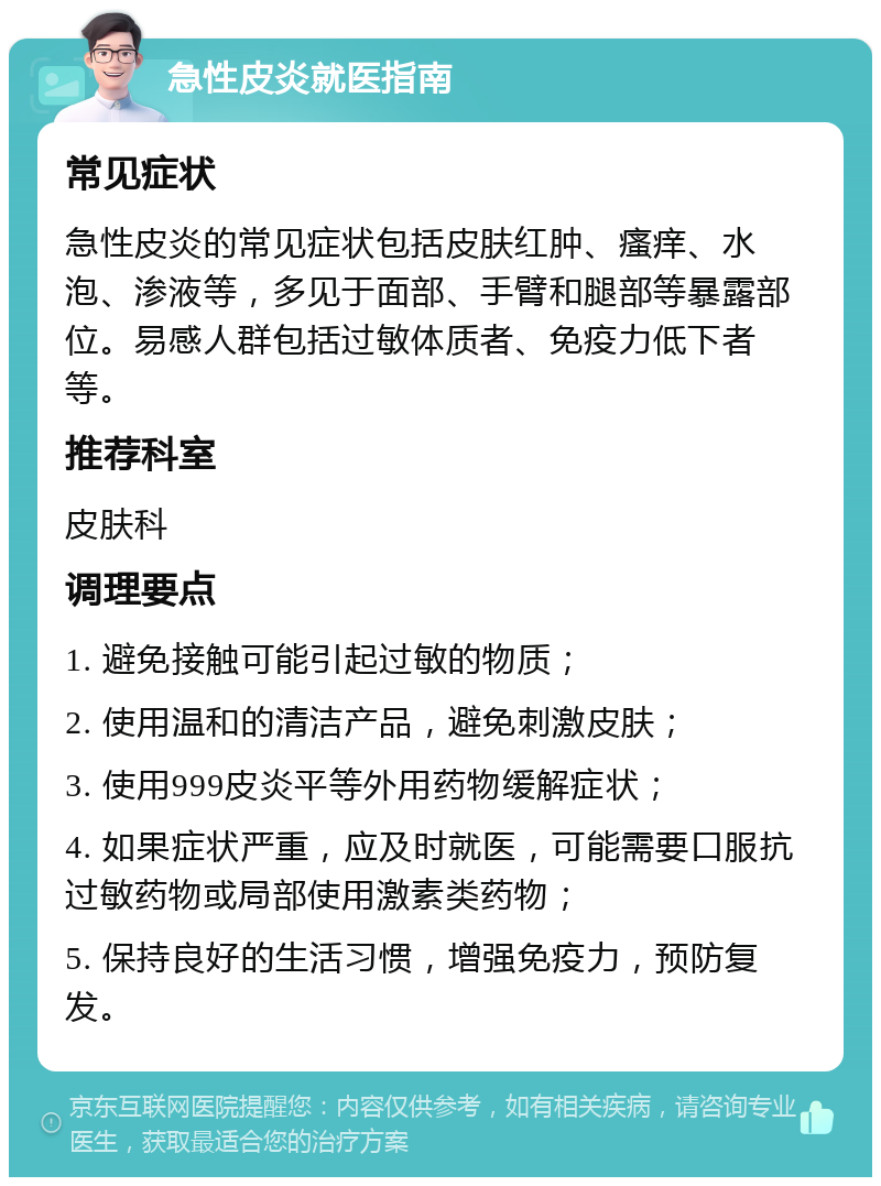 急性皮炎就医指南 常见症状 急性皮炎的常见症状包括皮肤红肿、瘙痒、水泡、渗液等，多见于面部、手臂和腿部等暴露部位。易感人群包括过敏体质者、免疫力低下者等。 推荐科室 皮肤科 调理要点 1. 避免接触可能引起过敏的物质； 2. 使用温和的清洁产品，避免刺激皮肤； 3. 使用999皮炎平等外用药物缓解症状； 4. 如果症状严重，应及时就医，可能需要口服抗过敏药物或局部使用激素类药物； 5. 保持良好的生活习惯，增强免疫力，预防复发。