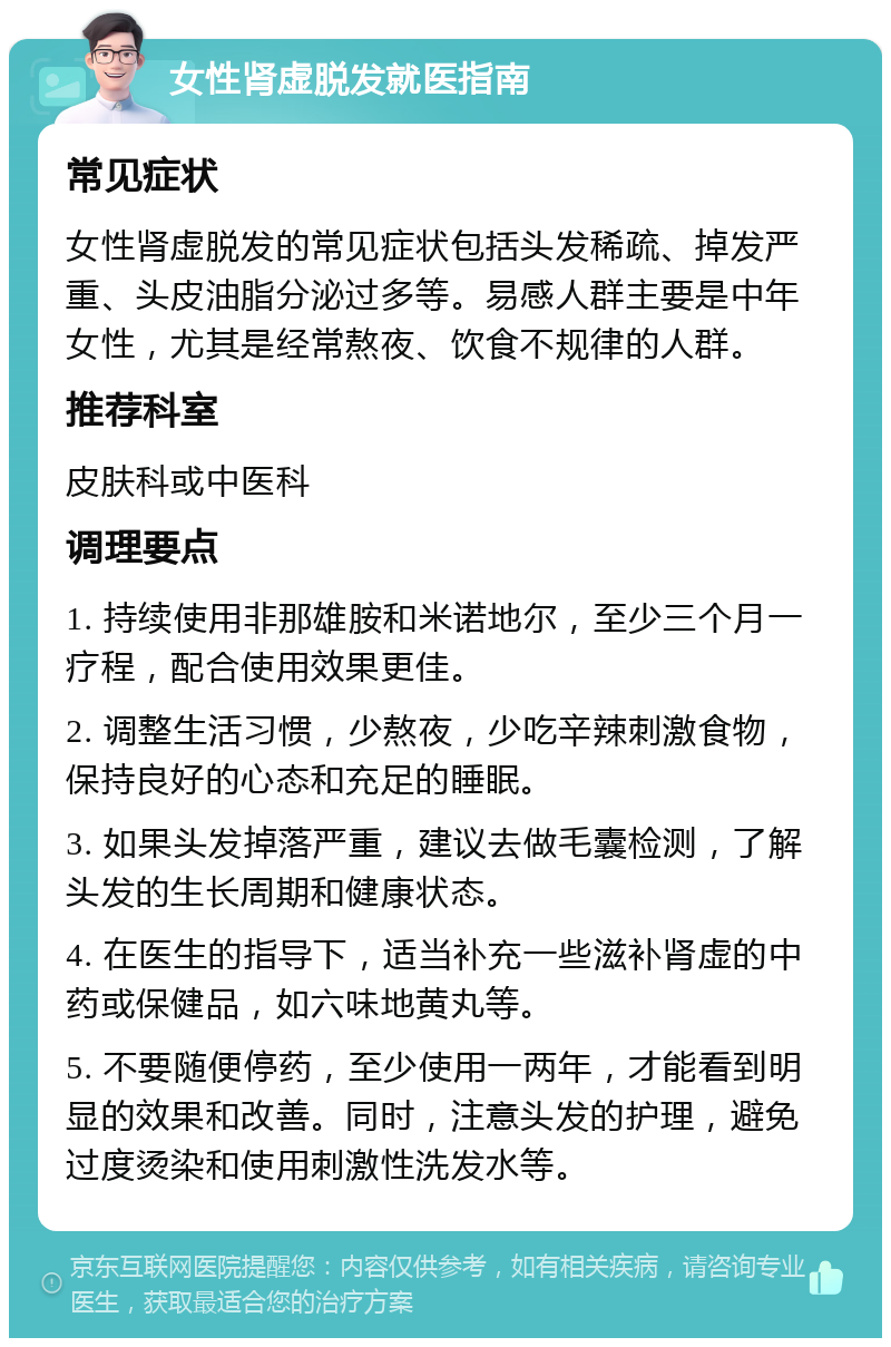 女性肾虚脱发就医指南 常见症状 女性肾虚脱发的常见症状包括头发稀疏、掉发严重、头皮油脂分泌过多等。易感人群主要是中年女性，尤其是经常熬夜、饮食不规律的人群。 推荐科室 皮肤科或中医科 调理要点 1. 持续使用非那雄胺和米诺地尔，至少三个月一疗程，配合使用效果更佳。 2. 调整生活习惯，少熬夜，少吃辛辣刺激食物，保持良好的心态和充足的睡眠。 3. 如果头发掉落严重，建议去做毛囊检测，了解头发的生长周期和健康状态。 4. 在医生的指导下，适当补充一些滋补肾虚的中药或保健品，如六味地黄丸等。 5. 不要随便停药，至少使用一两年，才能看到明显的效果和改善。同时，注意头发的护理，避免过度烫染和使用刺激性洗发水等。