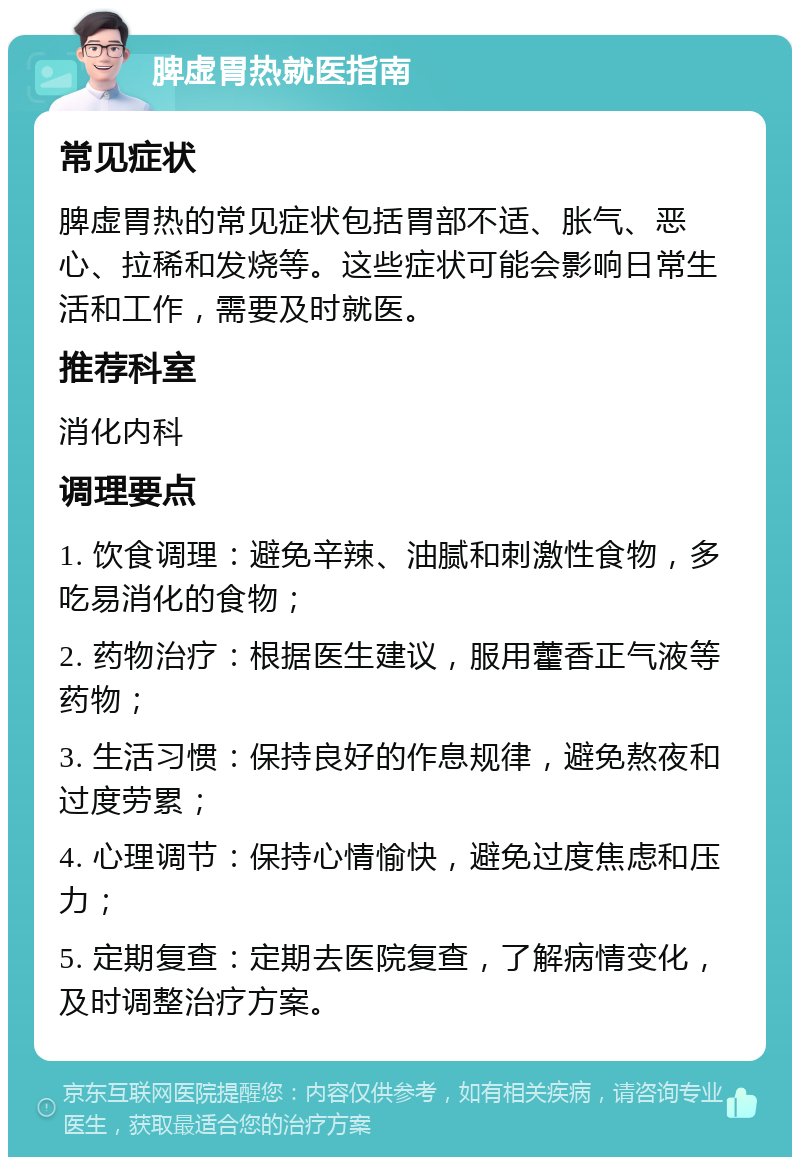 脾虚胃热就医指南 常见症状 脾虚胃热的常见症状包括胃部不适、胀气、恶心、拉稀和发烧等。这些症状可能会影响日常生活和工作，需要及时就医。 推荐科室 消化内科 调理要点 1. 饮食调理：避免辛辣、油腻和刺激性食物，多吃易消化的食物； 2. 药物治疗：根据医生建议，服用藿香正气液等药物； 3. 生活习惯：保持良好的作息规律，避免熬夜和过度劳累； 4. 心理调节：保持心情愉快，避免过度焦虑和压力； 5. 定期复查：定期去医院复查，了解病情变化，及时调整治疗方案。