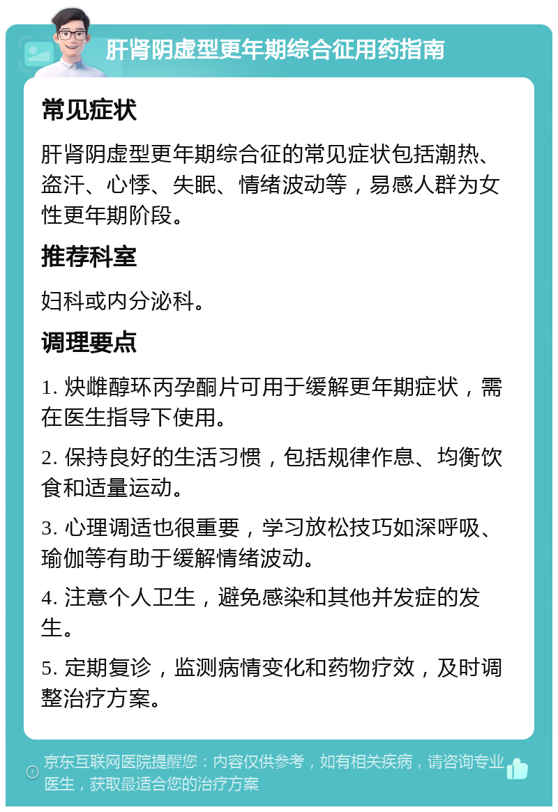 肝肾阴虚型更年期综合征用药指南 常见症状 肝肾阴虚型更年期综合征的常见症状包括潮热、盗汗、心悸、失眠、情绪波动等，易感人群为女性更年期阶段。 推荐科室 妇科或内分泌科。 调理要点 1. 炔雌醇环丙孕酮片可用于缓解更年期症状，需在医生指导下使用。 2. 保持良好的生活习惯，包括规律作息、均衡饮食和适量运动。 3. 心理调适也很重要，学习放松技巧如深呼吸、瑜伽等有助于缓解情绪波动。 4. 注意个人卫生，避免感染和其他并发症的发生。 5. 定期复诊，监测病情变化和药物疗效，及时调整治疗方案。