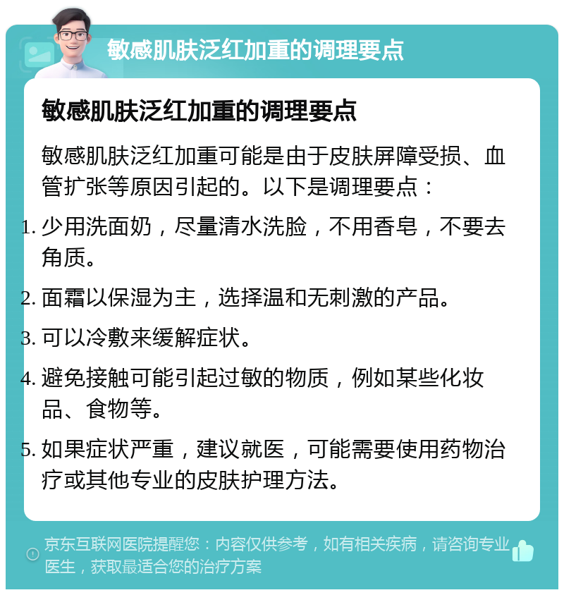 敏感肌肤泛红加重的调理要点 敏感肌肤泛红加重的调理要点 敏感肌肤泛红加重可能是由于皮肤屏障受损、血管扩张等原因引起的。以下是调理要点： 少用洗面奶，尽量清水洗脸，不用香皂，不要去角质。 面霜以保湿为主，选择温和无刺激的产品。 可以冷敷来缓解症状。 避免接触可能引起过敏的物质，例如某些化妆品、食物等。 如果症状严重，建议就医，可能需要使用药物治疗或其他专业的皮肤护理方法。